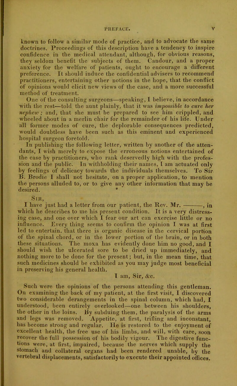 known to follow a similar mode of practice, and to advocate the same doctrines. Proceedings of this description have a tendency to inspire confidence in the medical attendant, although, for obvious reasons, they seldom benefit the subjects of them. Candour, and a proper anxiety for the welfare of patients, ought to encourage a different preference. It should induce the confidential advisers to recommend practitioners, entertaining other notions in the hope, that the conflict of opinions would elicit new views of the case, and a more successful method of treatment. One of the consulting surgeons—speaking, I believe, in accordance with the rest—told the aunt plainly, that it was impossible to cure her nephew; and, that she must be prepared to see him crippled, and wheeled about in a merlin chair for the remainder of his life. Under all former modes of cure, the deplorable consequences predicted, would doubtless have been such as this eminent and experienced hospital surgeon foretold. In publishing the following letter, written by another of the atten- dants, I wish merely to expose the erroneous notions entertained of the case by practitioners, who rank deservedly high with the profes- sion and tlxe public. In withholding their names, I am actuated only by feelings of delicacy towards the individuals themselves. To Sir B. Brodie I shall not hesitate, on a proper applieation, to mention the persons alluded to, or to give any other information that may be desired. * Sir, I have just had a letter from our patient, the Rev. Mr. , in which he describes to me his present condition. It is a very distress- ing case, and one over which I fear our art can exercise little or no influence. Every thing seems to confirm the opinion I was at first led to entertain, that there is organic disease in the cervical portion of the spinal chord, or in the lower portion of the brain, or in both these situations. The moxa has evidently done him no good, and I should wish the ulcerated sore to he dried up immediately, and nothing more to be done for the present; but, in the mean time, that such medicines should he exhibited as you may judge most beneficial in preserving his general health. I am, Sir, &c. Such were the opinions of the persons attending this gentleman. On examining the back of my patient, at the first visit, I discovered two considerable derangements in the spinal column, which had, I understood, been entirely overlooked—one between his shoulders, the other in the loins. By subduing them, the paralysis of the arms and legs was removed. Appetite, at first, trifling and inconstant, has become strong and regular. He is restored to the enjoyment of excellent health, the free use of his limbs, and will, with care, soon recover the full possession of his bodily vigour. The digestive func- tions were, at first, impaired, because the nerves which supply the stomach and collateral organs had been rendered unable, by the vertebral displacements, satisfactorily to execute their appointed ofiices.