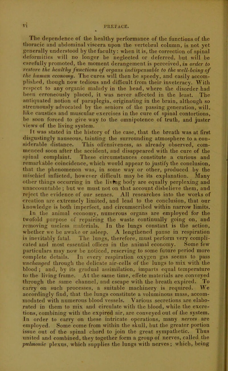 The dependence of the healthy performance of the functions of the thoracic and abdominal viscera upon the vertebral column, is not yet generally understood by the faculty: when it is, the correction of spinal deformities will no longer be neglected or deferred, but will be carefully promoted, the moment derangement is perceived, in order to restore the healthy functions of organs indispensable to the well-being of the human economy. The cures will then be speedy, and easily accom- plished, though now tedious and difficult from their inveteracy. With respect to any organic malady in the head, where the disorder had been erroneously placed, it was never aflected in the least. The antiejuated notion of paraplegia, originating in the brain, although so strenuously advocated by the seniors of the passing generfition, will, like caustics and muscular exercises in the cure of spinal contortions, be soon forced to give way to the omnipotence of truth, and juster views of the living system. It was stated in the history of the case, that the breath was at first disgustingly nauseous, tainting the surrounding atmosphere to a con- siderable distance. This oll'ensiveness, as already observed, com- menced soon after the accident, and disappeared with the cure of the spinal complaint. These circumstances constitute a curious and remarkable coincidence, which would appear to justify the conclusion, that the phenomenon was, in some way or other, produced by the ini.schief indicted, however difficult may be its explanation. Many other things occurring in the livhig body are equally perplexing and unaccountable ; but we must not on that account disbelieve them, and reject the evidence of our senses. All researches into the works of creation are extremely limited, and lead to the conclusion, that our know'ledge is both imperfect, and circumscribed within narrow limits. In the animal economy, numerous organs are employed for the twofold purpose of repairing the waste continually going on, and removing useless materials. In the lungs constant is the action, whether we be aw^ake or asleep. A lengthened pause in respiration is inevitably fatal. The lungs, therefore, must perform very compli- cated and most essential ofiices in the animal economy. Some few particulars may now be noticed, reserving to some future period more complete details. In every respiration oxygen gas seems to pass unchanged through the delicate air-cells of the lungs to mix with the blood; and, by its gradual assimilation, imparts equal temperature to the living frame. At the same time, effete materials are conveyed through the same channel, and escape with the breath expired. To carry on such processes, a suitable machinery is required. We accordingly find, that the lungs constitute a voluminous mass, accom- modated with numerous blood vessels. Various secretions are elabo- rated in them to mix and circulate with the blood, while the excre- tions, combining with the expired air, are conveyed out of the system. In order to carry on these intricate operations, many nerves are employed. Some come from within the skull, but the greater portion issue out of the spinal chord to join the great sympathetic. Thus united and combined, they together form a group of nerves, called the pulmonic plexus, which supplies the lungs w’ith nerves; which, being