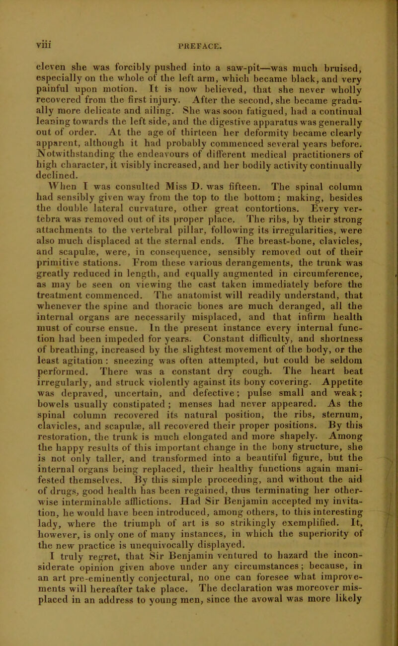 eleven she was forcibly pushed into a saw-pit—was much bruised, especially on the whole of the left arm, which became black, and very painful upon motion. It is now believed, that she never wholly recovered from the first injury. After the second, she became gradu- ally more delicate and ailing. She was soon fatigued, had a continual leaning towards the left side, and the digestive apparatus was generally out of order. At the age of thirteen her deformity became clearly apparent, although it had probably commenced several years before. Notwithstanding the endeavours of different medical practitioners of high character, it visibly increased, and her bodily activity continually declined. When T was consulted Miss D. was fifteen. The spinal column had sensibly given way from the top to the bottom ; making, besides the double lateral curvature, other great contortions. Every ver- tebra was removed out of its proper place. The ribs, by their strong attachments to the vertebral pillar, following its irregularities, were also much displaced at the sternal ends. The breast-bone, clavicles, and scapulae, were, in consequence, sensibly removed out of their primitive stations. From these various derangements, the trunk was greatly reduced in length, and equally augmented in circumference, as may be seen on viewing the cast taken immediately before the treatment commenced. The anatomist will readily understand, that whenever the spine and thoracic bones are much deranged, all the internal organs are necessarily misplaced, and that infirm health must of course ensue. In the present instance every internal func- tion had been impeded for years. Constant difficulty, and shortness of breathing, increased by the slightest movement of the body, or the least agitation ; sneezing was often attempted, but could be seldom performed. There was a constant dry cough. The heart beat irregularly, and struck violently against its bony covering. Appetite was depraved, uncertain, and defective; pulse small and weak; bowels usually constipated ; menses had never appeared. As the spinal column recovered its natural position, the ribs, sternum, clavicles, and scapulae, all recovered their proper positions. By this restoration, the trunk is much elongated and more shapely. Among the happy results of this important change in the bony structure, she is not only taller, and transformed into a beautiful figure, but the internal organs being replaced, their healthy functions again mani- fested themselves. By this simple proceeding, and without the aid of drug.s, good health has been regained, thus terminating her other- wise interminable afflictions. Had Sir Benjamin accepted my invita- tion, he would have been introduced, among others, to this interesting lady, where the triumph of art is so strikingly exemplified. It, however, is only one of many instances, in which the superiority of the new practice is unequivocally displayed. I truly regret, that Sir Benjamin ventured to hazard the incon- siderate opinion given above under any circumstances; because, in an art pre-eminently conjectural, no one can foresee what improve- ments will hereafter take place. The declaration was moreover mis- placed in an address to young men, since the avowal was more likely