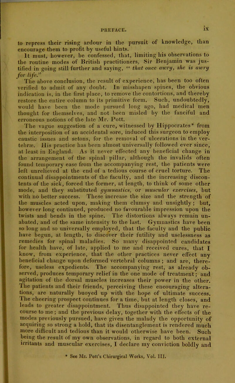 to repress their rising ardour in the pursuit of knowledge, than encourage them to profit by useful hints. It must, however, be confessed, that, limiting his observations to the routine modes of British practitioners, Sir Benjamin was jus- tified in going still further and saying, “ that once atorxj, she is awry for life.” The above conclusion, the result of experience, has been too often verified to admit of any doubt. In misshapen spines, the obvious indication is, in the first place, to remove the contortions, and thereby restore the entire column to its primitive form. Such, undoubtedly, would have been the mode pursued long ago, had medical men thought for themselves, and not been misled by the fanciful and erroneous notions of the late Mr. Pott. The vague suggestion of a cure, witnessed by Hippocratesfrom the interposition of an accidental sore, induced this surgeon to employ caustic issues and setons, for the removal of ulcerations in the ver- tebras. His practice has been almost universally followed ever since, at least in England. As it never efiected any beneficial change in the arrangement of the spinal pillar, although the invalids often found temporary ease from the accompanying rest, the patients were left unrelieved at the end of a tedious course of cruel torture. The continual disappointments of the faculty, and the increasing discon- tents of the sick, forced the former, at length, to think of some other mode, and they substituted gymnastics, or muscular exercises, but with 110 better success. These increase the size and the strength of the muscles acted upon, making them clumsy and unsightly; but, however long continued, produced no favourable impression upon the twists and bends in the spine. The distortions always remain un- abated, and of the same intensity to the last. Gymnastics have been so long and so universally employed, that the faculty and the public have begun, at length, to discover their futility and uselessness as remedies for spinal maladies. So many disappointed candidates for health have, of late, applied to me and received cures, that I know, from experience, that the other practices never effect any beneficial change upon deformed vertebral columns ; and are, there- fore, useless expedients. The accompanying rest, as already ob- served, produces temporary relief in the one mode of treatment; and agitation of the dorsal muscles increases their power in the other. The patients and their friends, perceiving these encouraging altera- tions, are naturally buoyed up with the hope of ultimate success. The cheering prospect continues for a time, but at length closes, and leads to greater disappointment. Thus disappointed they have re- course to me; and the previous delay, together with the effects of the modes previously pursued, have given the malady the opportunity of acquiring so strong a hold, that its disentanglement is rendered much more difficult and tedious than it would otherwise have been. Such being the result of my own observations, in regard to both external irritants and muscular exercises, I declare my conviction boldly and See Mr. Pott’s Chirurgical Works, Vol. III.