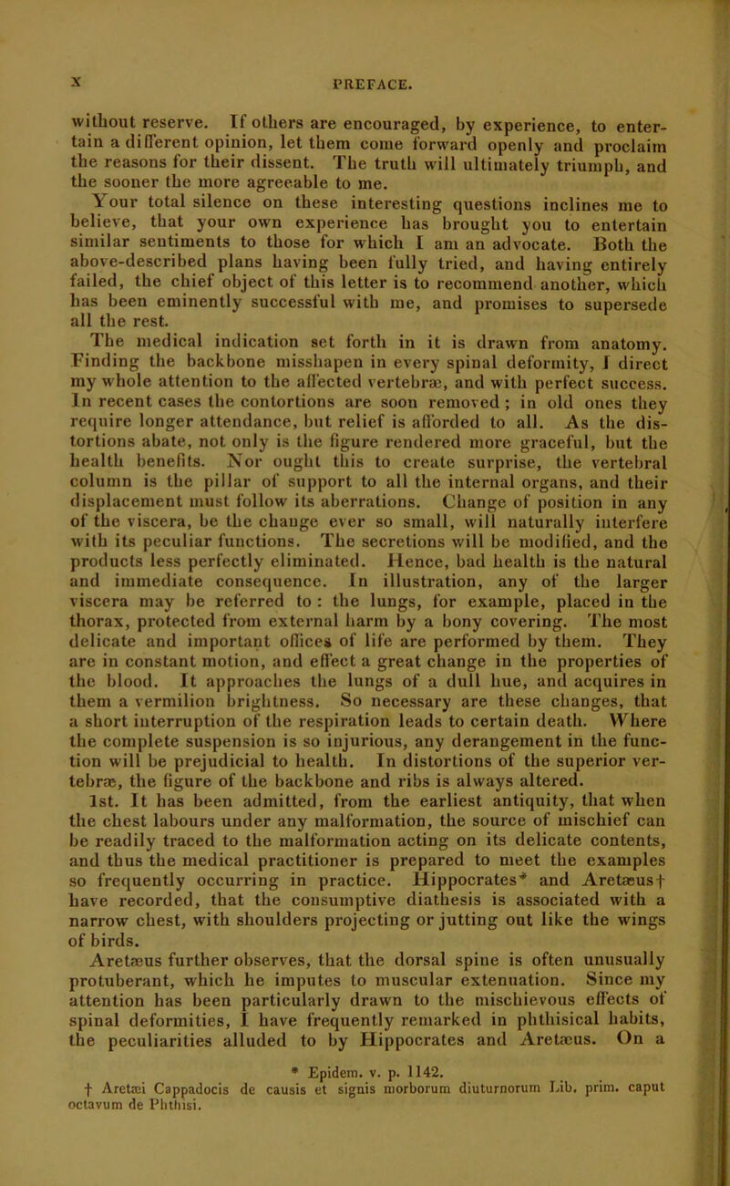 without reserve. If others are encouraged, by experience, to enter- tain a difl’erent opinion, let them come forward openly and proclaim the reasons for their dissent. The truth will ultimately triumph, and the sooner the more agreeable to me. Your total silence on these interesting questions inclines me to believe, that your own experience has brought you to entertain similar sentiments to those for which I am an advocate. Both the above-described plans having been fully tried, and having entirely failed, the chief object ot this letter is to recommend another, which has been eminently successful with me, and promises to supersede all the rest. The medical indication set forth in it is drawn from anatomy. Finding the backbone misshapen in every spinal deformity, I direct my whole attention to the affected vertebraD, and with perfect success. In recent cases the contortions are soon removed ; in old ones they require longer attendance, but relief is afibrded to all. As the dis- tortions abate, not only is the figure rendered more graceful, but the health benefits. Nor ought this to create surprise, the vertebral column is the pillar of support to all the internal organs, and their displacement must follow its aberrations. Change of position in any of the viscera, be the change ever so small, will naturally interfere with its peculiar functions. The secretions will be modified, and the products less perfectly eliminated. Hence, bad health is the natural and immediate consequence. In illustration, any of the larger viscera may be referred to : the lungs, for example, placed in tbe thorax, protected from external harm by a bony covering. The most delicate and important oflices of life are performed by them. They are in constant motion, and effect a great change in the properties of the blood. It approaches the lungs of a dull hue, and acquires in them a vermilion brightness. So necessary are these changes, that a short interruption of the respiration leads to certain death. Where the complete suspension is so injurious, any derangement in the func- tion will be prejudicial to health. In distortions of the superior ver- tebra;, the figure of the backbone and ribs is always altered. 1st. It has been admitted, from the earliest antiquity, that when the chest labours under any malformation, the source of mischief can be readily traced to the malformation acting on its delicate contents, and thus the medical practitioner is prepared to meet the examples so frequently occurring in practice. Hippocrates’* and Aretasusf have recorded, that the consumptive diathesis is associated with a narrow chest, with shoulders projecting or jutting out like the wings of birds. Aretaeus further observes, that the dorsal spine is often unusually protuberant, which he imputes to muscular extenuation. Since my attention has been particularly drawn to the mischievous effects of spinal deformities, I have frequently remarked in phthisical habits, the peculiarities alluded to by Hippocrates and Aretmus. On a • Epidem, v. p. 1142. f Aretaj'i Cappadocis de causis et signis niorborum diuturnorum Lib. prim, caput octavum de Pluhisi.