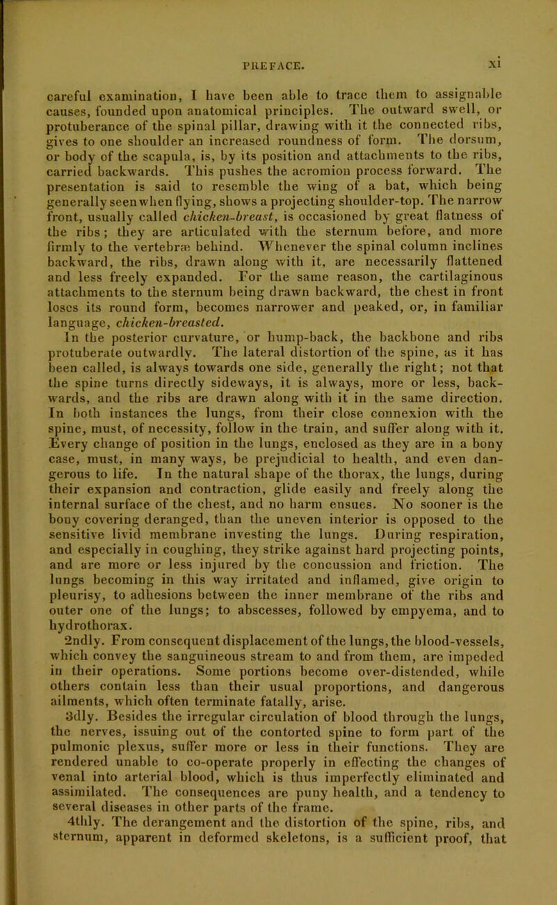 careful examination, I have been able to trace them to assignable causes, founded upon anatomical principles. The outward swell, or protuberance of the spinal pillar, drawing with it the connected ribs, gives to one shoulder an increased roundness of form. The dorsum, or body of the scapula, is, by its position and attachments to the ribs, carried backwards. This pushes the acromion process forward. The presentation is said to resemble the wing of a bat, which being generally seen when flying, shows a projecting shoulder-top. The narrow front, usually called chicken-breast, is occasioned by great flatness of the ribs; they are articulated with the sternum before, and more firmly to the vertebrae behind. Whenever the spinal column inclines backward, the ribs, drawn along with it, are necessarily flattened and less freely expanded. For the same reason, the cartilaginous attachments to the sternum being drawn backward, the chest in front loses its round form, becomes narrower and peaked, or, in familiar language, chicken-breasted. In the posterior curvature, or hump-back, the backbone and ribs protuberate outwardly. The lateral distortion of the spine, as it has been called, is always towards one side, generally the right; not that the spine turns directly sideways, it is always, more or less, back- wards, and the ribs are drawn along with it in the same direction. In both instances the lungs, from their close connexion with the spine, must, of necessity, follow in the train, and sufler along with it. Every change of position in the lungs, enclosed as they are in a bony case, must, in many ways, be prejudicial to health, and even dan- gerous to life. In the natural shape of the thorax, the lungs, during their expansion and contraction, glide easily and freely along the internal surface of the chest, and no harm ensues. No sooner is the bony covering deranged, than the uneven interior is opposed to the sensitive livid membrane investing the lungs. During respiration, and especially in coughing, they strike against hard projecting points, and are more or less injured by the concussion and friction. The lungs becoming in this way irritated and inflamed, give origin to pleurisy, to adhesions between the inner membrane of the ribs and outer one of the lungs; to abscesses, followed by empyema, and to hydro thorax. 2ndly. From consequent displacement of the lungs, the blood-vessels, which convey the sanguineous stream to and from them, are impeded in their operations. Some portions become over-distended, while others contain less than their usual proportions, and dangerous ailments, which often terminate fatally, arise. 3dly. Besides the irregular circulation of blood through the lungs, the nerves, issuing out of the contorted spine to form part of the pulmonic plexus, sufler more or less in their functions. They are rendered unable to co-operate properly in efiecting the changes of venal into arterial blood, which is thus imperfectly eliminated and assimilated. The consequences are puny health, and a tendency to several diseases in other parts of the frame. 4thly. The derangement and the distortion of the spine, ribs, and sternum, apparent in deformed skeletons, is a suflicient proof, that