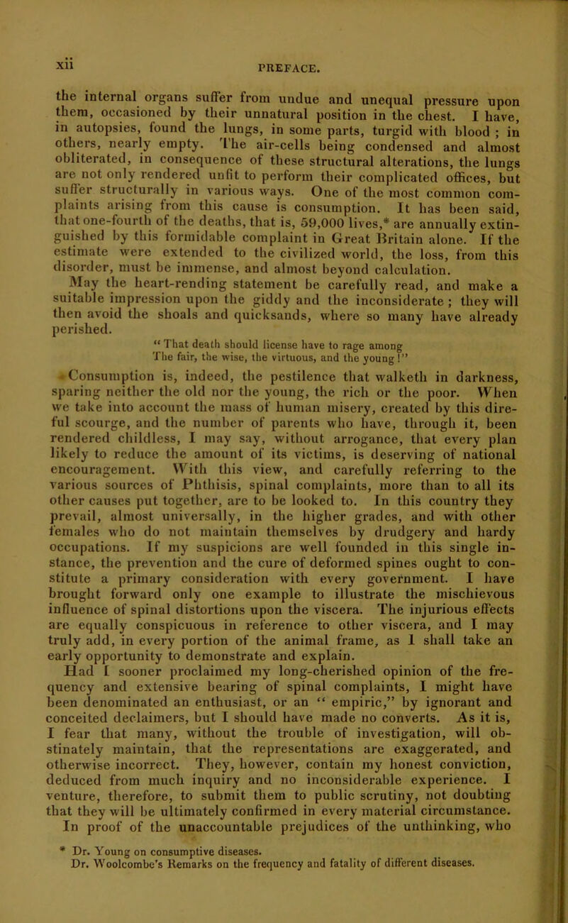 XU the internal^ organs suffer from undue and unequal pressure upon them, occasioned by their unnatural position in the chest. I have, in autopsies, found the lungs, in some parts, turgid with blood ; in others, nearly empty. 'I'he air-cells being condensed and almost obliterated, in consequence of these structural alterations, the lungs are not only rendered unfit to perform their complicated offices, but sufler structurally in various ways. One of the most common com- plaints arising from this cause is consumption. It has been said, that one-fourth of the deaths, that is, 59,000 lives,* are annually extin- guished by this formidable complaint in Great Britain alone. If the estimate were extended to the civilized world, the loss, from this disorder, must be immense, and almost beyond calculation. May the heart-rending statement be carefully read, and make a suitable impression upon the giddy and the inconsiderate ; they will then avoid the shoals and quicksands, where so many have already perished. “ That death should license have to rage among The fair, the wise, the virtuous, and the young!” Consumption is, indeed, the pestilence that walketli in darkness, sparing neither the old nor the young, the rich or the poor. When we take into account the mass of human misery, created by this dire- ful scourge, and the number of parents who have, through it, been rendered childless, I may say, without arrogance, that every plan likely to reduce the amount of its victims, is deserving of national encouragement. With this view, and carefully referring to the various sources of Phthisis, spinal complaints, more than to all its other causes put together, are to be looked to. In this country they prevail, almost universally, in the higher grades, and with other females who do not maintain themselves by drudgery and hardy occupations. If my suspicions are well founded in this single in- stance, the prevention and the cure of deformed spines ought to con- stitute a primary consideration with every government. I have brought forward only one example to illustrate the mischievous influence of spinal distortions upon the viscera. The injurious eflects are equally conspicuous in reference to other viscera, and I may truly add, in every portion of the animal frame, as I shall take an early opportunity to demonstrate and explain. Had I sooner proclaimed my long-cherished opinion of the fre- quency and extensive bearing of spinal complaints, I might have been denominated an enthusiast, or an “ empiric,” by ignorant and conceited declaimers, but I should have made no converts. As it is, I fear that many, without the trouble of investigation, will ob- stinately maintain, that the representations are exaggerated, and otherwise incorrect. They, however, contain my honest conviction, deduced from much inquiry and no inconsiderable experience. I venture, therefore, to submit them to public scrutiny, not doubting that they will be ultimately confirmed in every material circumstance. In proof of the unaccountable prejudices of the unthinking, who • Dr. Young on consumptive diseases. Dr. Woolcombe’s Remarks on the frequency and fatality of different diseases.