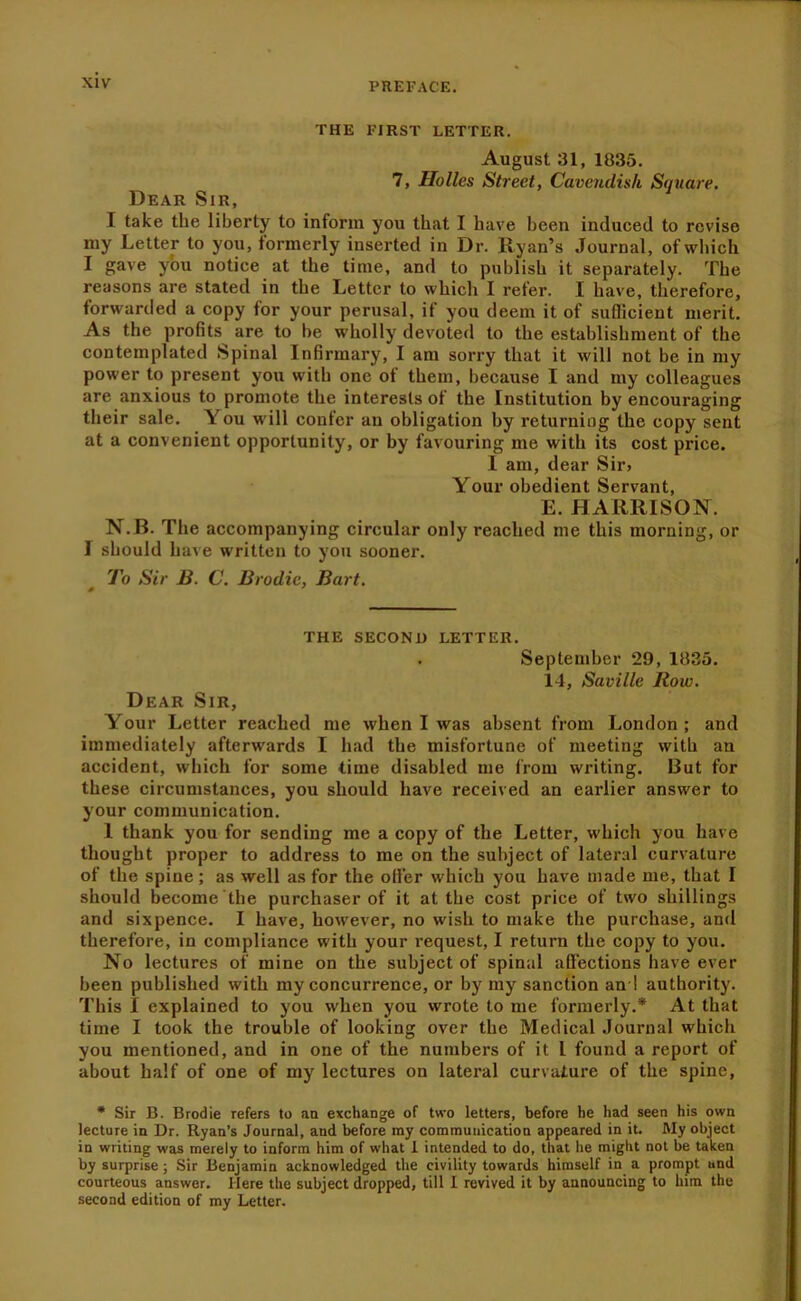 THE FIRST LETTER. August 31, 1835. 7, Holies Street, Cavendish Square. Dear Sir, I take the liberty to inform you that I have been induced to revise my Letter to you, formerly inserted in Dr. Ryan’s Journal, of which I gave you notice at the time, and to publish it separately. The reasons are stated in the Letter to which I refer. I have, therefore, forwarded a copy for your perusal, if you deem it of sufficient merit. As the profits are to be wholly devoted to the establishment of the contemplated Spinal Infirmary, I am sorry that it will not be in my power to present you with one of them, because I and my colleagues are anxious to promote the interests of the Institution by encouraging their sale. You will confer an obligation by returning the copy sent at a convenient opportunity, or by favouring me with its cost price. I am, dear Sir> Your obedient Servant, E. HARRISON. N.B. The accompanying circular only reached me this morning, or 1 should have written to you sooner. To Sir B. C. Brodic, Bart. THE SECOND LETTER. September 29, 1835. 14, Saville Row. Dear Sir, Your Letter reached me when I was absent from London; and immediately afterwards I had the misfortune of meeting with an accident, which for some time disabled me from writing. But for these circumstances, you should have received an earlier answer to your communication. I thank you for sending me a copy of the Letter, which you have thought proper to address to me on the subject of lateral curvature of the spine; as well as for the oiler which you have made me, that I should become the purchaser of it at the cost price of two shillings and sixpence. I have, however, no wish to make the purchase, and therefore, in compliance with your request, I return the copy to you. No lectures of mine on the subject of spinal affections have ever been published with my concurrence, or by my sanction and authority. This I explained to you when you wrote to me formerly.* At that time I took the trouble of looking over the Medical Journal which you mentioned, and in one of the numbers of it I found a report of about half of one of my lectures on lateral curvature of the spine. • Sir B. Brodie refers to an exchange of two letters, before he had seen his own lecture in Dr. Ryan’s Journal, and before my communication appeared in it. My object in writing was merely to inform him of what 1 intended to do, that he might not be taken by surprise; Sir Benjamin acknowledged the civility towards himself in a prompt and courteous answer. Here the subject dropped, till I revived it by announcing to him the second edition of my Letter.