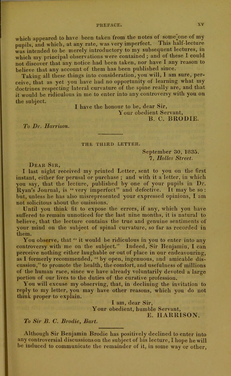 which appeared to have been taken from the notes of some^one of my pupils, and which, at any rate, was very imperfeet. This half-lecture was intended to be merely introduetory to my subsequent lectures, in which my principal observations were eonlained ; and of these I eould not diseover that any notice had been taken, nor have I any reason to believe that any account of them has been published since. Taking all these things into consideration, you will, I am sure, per- ceive, that as yet you have had no opportunity of learning what my doctrines respecting lateral curvature of the spine really are, and that it would be ridiculous in me to enter into any controversy with you on the subject. I have the honour to be, dear Sir, Your obedient Servant, B. 0. BRODIE. To Dr. Harrison. THE THIRD LETTER. September 30, 1835. 7, Holies Street. Dear Sir, I last night received my printed Letter, sent to you on the first instant, either for perusal or purchase ; and with it a letter, in whieh you say, that the lecture, published by one of your pupils in Dr. Ryan’s Journal, is “very imperfect” and defective. It may be so: but, unless he has also misrepresented your expressed opinions, I am not solicitous about the omissions. Until you think fit to expose the errors, if any, which you have suffered to remain unnoticed for the last nine months, it is natural to believe, that the lecture contains the true and genuine sentiments of your mind on the subject of spinal curvature, so far as recorded in them. You observe, that “ it would be ridiculous in you to enter into any controversy with me on the subject.” Indeed, Sir Benjamin, I can perceive nothing either laughable or out of place in our endeavouring, as I formerly recommended, “ by open, ingenuous, and amicable dis- cussion,” to promote the health, the comfort, and usefulness of millions of the human race, since we have already voluntarily devoted a large portion of our lives to the duties of the curative profession. You will excuse my observing, that, in declining the invitation to reply to my letter, you may have other reasons, which you do not think proper to explain. I am, dear Sir, Your obedient, humble Servant, E. HARRISON. To Sir B. C. Brodie, Bart. Although Sir Benjamin Brodie has positively declined to enter into any controversial discussions on the subject of his lecture, I hope he will be induced to communicate the remainder of it, in some way or other.