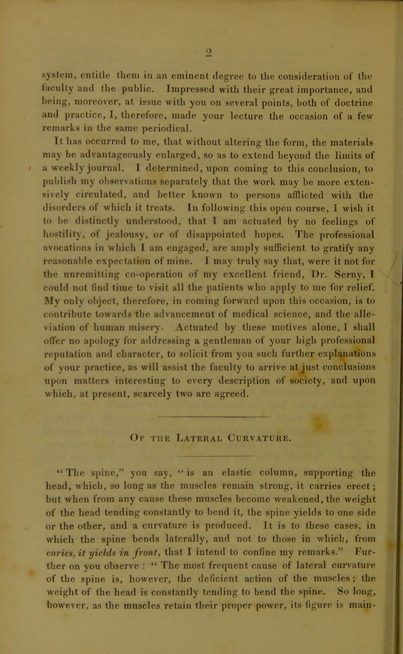 system, entitle them in an eminent degree to the consideration of the tacnlty and the public. Impressed with their great importance, and being, moreover, at issue with you on several points, both of doctrine and practice, I, therefore, made your lecture tlie occasion of a few remarks in the same periodical. It has occurred to me, that without altering the form, the materials may be advantageously enlarged, so as to extend beyond the limits of a weekly journal. I determined, upon coming to this conclusion, to publish my observations separately that the work may be more exten- sively circulated, and better known to persons afflicted with the disorders of which it treats. In following this open course, I wish it to be distinctly understood, that I am actuated by no feelings of hostility, of jealousy, or of disappointed hopes. The professional avocations in which I am engaged, are amply sufflcient to gratify any rea.sonable expectation of mine. I may truly say that, were it not for the unremitting co-operation of my excellent friend. Dr. Serny, I could not find time to visit all the patients who apply to me for relief. My only object, therefore, in coming forward upon this occasion, is to contribute towards the advancement of medical science, and the alle- viation of human misery. Actuated by these motives alone, I shall offer no apology for addressing a gentleman of your high professional reputation and character, to solicit from you such further explanations of your practice, as will assist the faculty to arrive at just conclusions upon matters interesting to every description of society, and upon which, at present, scarcely two are agreed. Of the Lateral Curvature. “ The spine,” you say, “ is an elastic column, supporting the head, which, so long as the muscles remain strong, it carries erect; but when from any cause these muscles become weakened, the weight of the head tending constantly to bend it, the spine yields to one side or the other, and a curvature is produced. It is to these cases, in which the spine bends laterally, and not to those in which, from caries, it yields in front, that I intend to confine my remarks.” Fur- ther on you observe : “ The most frequent cause of lateral curvature of the spine is, however, the deficient action of the muscles; the weight of the head is constantly tending to bend the spine. So long, however, as the muscles retain their proper power, its figure is main-