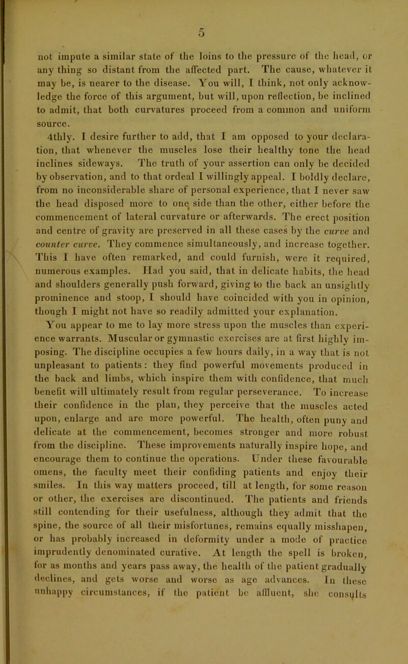 not impute a similar state of the loins to the pressure of the head, or any thing so distant from the affected part. The cause, whatever it may be, is nearer to the disease. You will, I think, not only acknow- ledge the force of this argument, but will, upon reflection, be inclined to admit, that both curvatures proceed from a common and uniform source. 4thly. I desire further to add, that I am opposed to your declara- tion, that whenever the muscles lose their healthy tone the head inclines sideways. The truth of your assertion can only be decided by observation, and to that ordeal I willingly appeal. I boldly declare, from no inconsiderable share of personal experience, that I never saw the head disposed more to one side than the other, either before the commencement of lateral curvature or afterwards. The erect position and centre of gravity are preserved in all these cases by the curve and counter curve. They commence simultaneously, and increase together. This I have often remarked, and could furnish, were it required, numerous examples. Had you said, that in delicate habits, the head and shoulders generally push forward, giving to the back an unsightly prominence and stoop, I should have coincided with you in opinion, though I might not have so readily admitted your explanation. You appear to me to lay more stress upon the muscles than experi- ence warrants. Muscular or gymnastic exercises are at first highly im- posing. The discipline occupies a few hours daily, in a way that is not unpleasant to patients : they find powerful movements produced in the back and limbs, which inspire them with confidence, that much benefit will ultimately result from regular perseverance. To increase their confidence in the plan, they perceive that the muscles acted upon, enlarge and are more powerful. The health, often puny and delicate at the commencement, becomes stronger and more robust from the discipline. These improvements naturally inspire hope, and encourage them to continue the operations. Under these favourable omens, the faculty meet their confiding patients and enjoy their smiles. In this way matters proceed, till at length, for some reason or other, the exercises are discontinued. The patients and friends still contending for their usefulness, although they admit that the spine, the source of all their misfortunes, remains equally misshapen, or has probably increased in deformity under a mode of practice imprudently denominated curative. At length the spell is broken, for as months and years pass away, the health of the patient gradually declines, and gets worse and worse as age advances. In these unhappy circumstances, if the patient be alllucnt, she consults