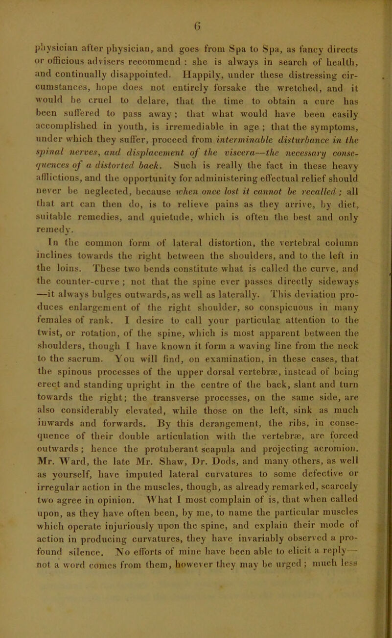 G jjliysician after physician, and goes from Spa to Spa, as fancy directs or officious advisers recommend ; she is always in search of health, and continually disappointed. Happily, under these distressing cir- cumstances, hope does not entirely forsake the wretched, and it Mould he cruel to delare, that the time to obtain a cure has been suffered to pass away; that what would have been easily accomplished in youth, is irremediable in age ; that the symptoms, under M'hich they suffer, proceed from interminable disUirhance in the spinal nerves, and displacement of the viscera—the 7iecessary conse- tjuences of a distorted back. Such is really the fact in these heavy afilictions, and the opportunity for administering effectual relief should never be neglected, because 7chen once lost it cannot be recalled; all (hat art can then do, is to relieve pains as they arrive, by diet, suitable remedies, and cpiietude, which is often the best and only remedy. In the common form of lateral distortion, the vertebral column inclines towards the right between the shoulders, and to the left in the loins. These two bends constitute what is called the curve, and the counter-curve ; not that the spine ever passes directly sideways —it always bulges outwards, as Mell as laterally. This deviation pro- <luces enlargement of the right shoulder, so conspicuous in many females of rank. 1 desire to call your particular attention to the twist, or rotation, of the spine, which is most apparent between the shoulders, though [ have known it form a waving line from the neck to the sacrum. You will find, on examination, in these cases, that the spinous processes of the upper dorsal vertebrae, instead of being erect and standing upright in the centre of the back, slant and turn toM'ards the right; the transverse processes, on the same side, are also considerably elevated, while those on the left, sink as much inwards and forwards. By this derangement, the ribs, in conse- quence of their double articulation with the vertebr.T, arc forced outwards; hence the protuberant scapula and projecting acromion. Mr. Ward, the late Mr. Shau', Dr. Dods, and many others, as well as yourself, have imputed lateral curvatures to some defective or irregular action in the muscles, though, as already remarked, scarcely two agree in opinion. What I nmst complain of is, that when called upon, as they have often been, by me, to name the particular muscles which operate injuriously upon the spine, and explain their mode of action in producing curvatures, they have invariably observed a [>ro- found silence. No efforts of mine have been able to elicit a reply - not a word comes from them, houever they may be urged ; much less