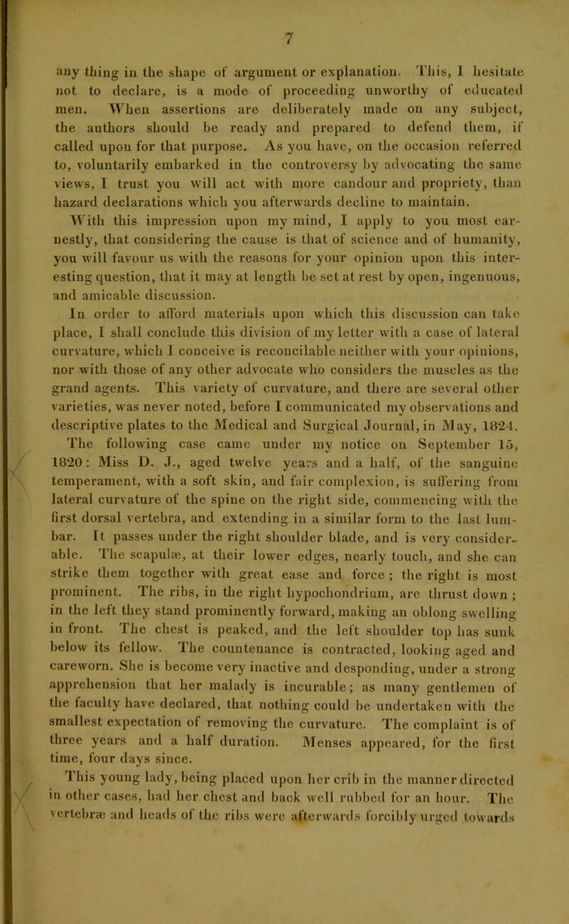 any thing in the shape of argument or explanation. Tliis, 1 hesitate not to declare, is a mode of proceeding unworthy of educated men. When assertions are deliberately made on any subject, the authors should be ready and prepared to defend them, if called upon for that purpose. As you have, on the occasion referred to, voluntarily embarked in the controver.sy by advocating the same views, I trust you will act with more candour and propriety, than hazard declarations which you afterwards decline to maintain. With this impression upon my mind, I apply to you most ear- nestly, that considering the cause is that of science and of humanity, you M'ill favour us with the reasons for your opinion upon this inter- esting question, that it may at length I)e set at rest by open, ingenuous, and amicable discussion. In order to afford materials upon which this discussion can take place, I shall conclude this division of my letter with a case of lateral curvature, which 1 conceive is reconcilable neither with your opinions, nor with those of any other advocate who considers the muscles as the grand agents. This variety of curvature, and there are several other varieties, was never noted, before I communicated my observations and descriptive plates to the Medical and Siu-gical Journal, in May, 1824. The following case came under my notice on September 15, 1820; Miss D. J., aged twelve years and a half, of the sanguine temperament, with a soft skin, and fair complexion, is suffering from lateral curvature of the spine on the right side, eommencing with the first dorsal vertebra, and extending in a similar form to the last lum- bar. [t passes under the right shoulder blade, and is very consider- able. The scapula;, at their lower edges, nearly touch, and she can strike them together with great ease and force ; the right is most prominent. The ribs, in the right hypochondrium, are thrust down ; in the left they stand prominently forward, making an oblong swelling in front. The chest is peaked, and the left shoulder top has sunk below its fellow. The countenance is contracted, looking aged and careworn. She is become very inactive and desponding, under a strong apprehension that her malady is incurable; as many gentlemen of the faculty have declared, that nothing could be undertaken with the smallest expectation of removing the curvature. The complaint is of three years and a half duration. Menses appeared, for the first time, four days since. Ihis young lady, being placed upon her crib in the manner directed in other cases, had her chest and back well rubbed for an hour. The vcrtebrcc and heads of the ribs were afterwards forcibly \irged towards