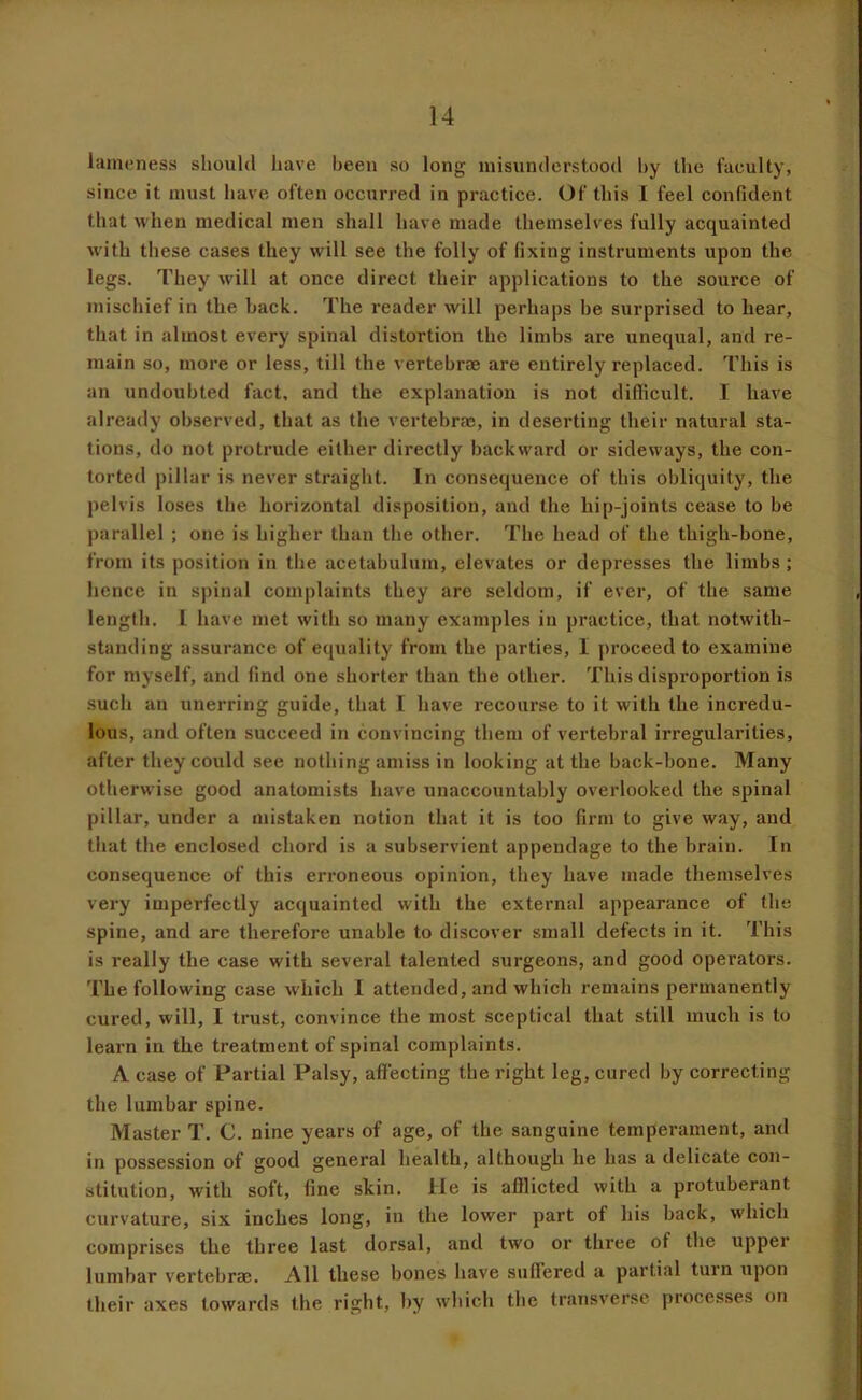 lameness should have been so long misunderstood hy the faculty, since it must have often occurred in practice. Of this I feel confident that when medical men shall have made themselves fully acquainted with these cases they will see the folly of fixing instruments upon the legs. They will at once direct their applications to the source of mischief in the hack. The reader will perhaps be surprised to hear, that in almost every spinal distortion the limbs are unequal, and re- main so, more or less, till the vertebrae are entirely replaced. This is an undoubted fact, and the explanation is not difficult. I have already observed, that as the vertebrae, in deserting their natural sta- tions, do not protrude either directly backward or sideways, the con- torted pillar is never straight. In consequence of this obliquity, the pelvis loses the horizontal disposition, and the hip-joints cease to be parallel ; one is higher than the other. The head of the thigh-bone, from its position in the acetabulum, elevates or depresses the limbs ; hence in spinal complaints they are seldom, if ever, of the same length. I have met with so many examples in practice, that notwith- standing assurance of equality from the parties, I proceed to examine for myself, and find one shorter than the other. This disproportion is .such an unerring guide, that I have recourse to it with the incredu- lous, and often succeed in convincing them of vertebral irregularities, after they could see nothing amiss in looking at the back-bone. Many otherwise good anatomists have unaccountably overlooked the spinal pillar, under a mistaken notion that it is too firm to give way, and that the enclosed chord is a subservient appendage to the brain. In consequence of this erroneous opinion, they have made thennselves very imperfectly acquainted with the external appearance of the spine, and are therefore unable to discover small defects in it. This is really the case with several talented surgeons, and good operators. The following case which I attended, and which remains permanently cured, will, I trust, convince the most sceptical that still much is to learn in the treatment of spinal complaints. A case of Partial Palsy, affecting the right leg, cured by correcting the lumbar spine. Master T. C. nine years of age, of the sanguine temperament, and in possession of good general health, although he has a delicate con- stitution, with soft, fine skin. He is afflicted with a protuberant curvature, six inches long, in the lower part of his back, which comprises the three last dorsal, and two or three of the upper lumbar vertebra?. All these bones have suffered a partial turn upon their axes towards the right, by which the transverse processes on