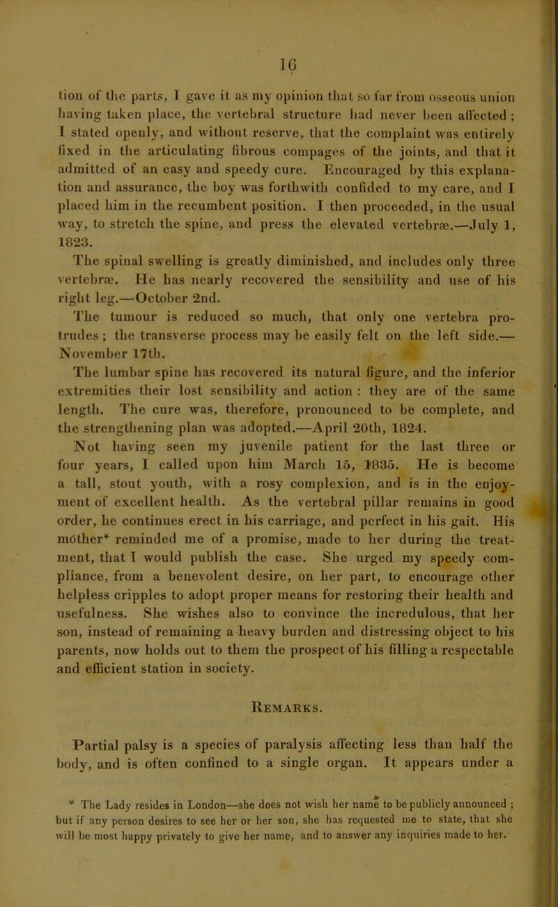 IG tion of the parts, 1 gave it as niy opinion that so far from osseous union having taken place, the vertebral structure had never been allected ; I stated openly, and without reserve, that the complaint was entirely fixed in the articulating fibrous compages of the joints, and that it admitted of an easy and speedy cure. Encouraged by this explana- tion and assurance, the boy was forthwith confided to my care, and I placed him in the recumbent position. I then proceeded, in the usual way, to stretch the spine, and press the elevated vertebrae.—July 1, 1823. The spinal swelling is greatly diminished, and includes only three vertebrae. He has nearly recovered the sensibility and use of his right leg.—October 2nd. 'I'he tumour is reduced so much, that only one vertebra pro- trudes ; the transverse process may be easily felt on the left side.— November 17th. The lumbar spine has recovered its natural figure, and the inferior extremities their lost sensibility and action : they are of the same length. The cure was, therefore, pronounced to bis complete, and the strengthening plan was adopted.—April 20th, 1824. Not having seen my juvenile patient for the last three or four years, I called upon him March 15, 1835. He is become a tall, stout youth, with a rosy complexion, and is in the enjoy- ment of excellent health. As the vertebral pillar remains in good order, he continues erect in his carriage, and perfect in his gait. His mother’^ reminded me of a promise, made to her during the treat- ment, that 1 would publish the case. She urged my speedy com- pliance, from a benevolent desire, on her part, to encourage other helpless cripples to adopt proper means for restoring their health and usefulness. She wishes also to convince the incredulous, that her son, instead of remaining a heavy burden and distressing object to his parents, now holds out to them the prospect of his filling a respectable and efficient station in society. Remarks. Partial palsy is a species of paralysis affecting less than half the body, and is often confined to a single organ. It appears under a • The Lady resides in London—she does not wish her name to be publicly announced j but if any person desires to see her or her son, she has requested me to state, that she will be most happy privately to give her name, and to answer any inquiries made to her.