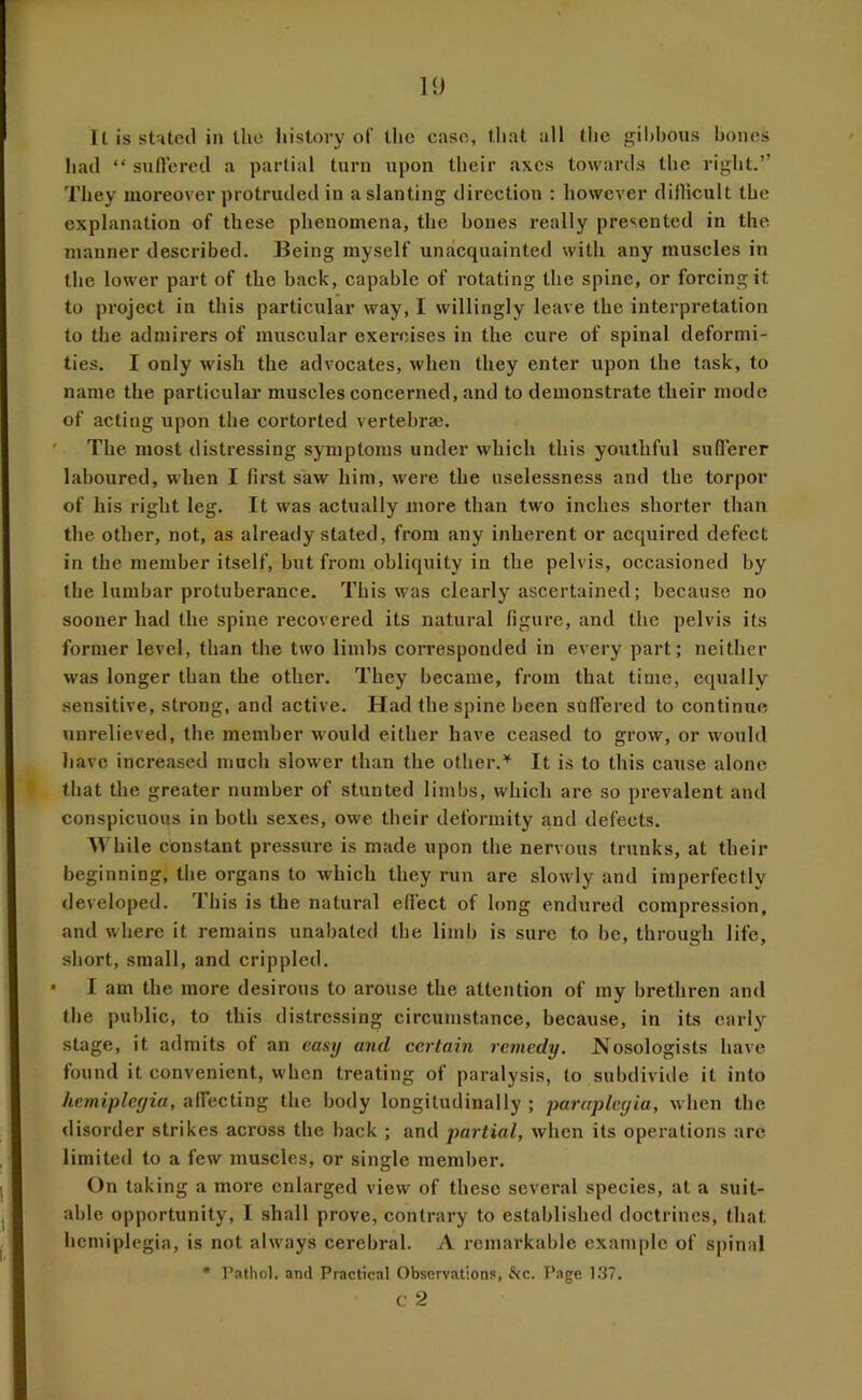 11) U is stHtcil in the history of tlic caso, tlial all the gibbous bones had “ sullcrcd a partial turn upon their axes towards the right.” They moreover protruded in a slanting direction ; however diflicult the explanation of these phenomena, the bones really presented in the manner described. Being myself unacquainted with any muscles in the lower part of the back, capable of rotating the spine, or forcing it to project in this particular way, I willingly leave the interpretation to the admirers of muscular exercises in the cure of spinal deformi- ties. I only wish the advocates, when they enter upon the task, to name the particular muscles concerned, and to demonstrate their mode of acting upon the cortorted vertebrse. The most distressing symptoms under which this youthful sufferer laboured, when I first saw him, were the uselessness and the torpor of his right leg. It was actually more than two inches shorter than the other, not, as already stated, from any inherent or acquired defect in the member itself, hut from obliquity in the pelvis, occasioned by the lumbar protuberance. This was clearly ascertained; because no sooner had the spine recovered its natural figure, and the pelvis its former level, than the two limbs corresponded in every part; neither was longer than the other. They became, from that time, equally .sensitive, strong, and active. Had the spine been suffered to continue unrelieved, the member would either have ceased to grow, or would liavc increased much slower than the other.'^ It is to this cause alone that the greater number of stunted limbs, which are so prevalent and conspicuous in both sexes, owe their deformity and defects. Mdiile constant pressure is made upon the nervous trunks, at their beginning, tlie organs to which they run are slowly and imperfectly developed. This is the natural effect of long endured compression, and where it remains unabated the limb is sure to be, through life, short, small, and crippled. I am the more desirous to arouse the attention of my brethren and the public, to this distressing circumstance, because, in its early stage, it admits of an easy and certain remedy. Nosologists have found it convenient, when treating of paralysis, to subdivide it into hemiplegia, affecting the body longitudinally ; paraplegia, when the disorder strikes across the back ; and partial, when its operations are limited to a few muscles, or single member. On taking a more enlarged view of these several species, at a suit- able opportunity, I shall prove, contrary to established doctrines, that hemiplegia, is not always cerebral. A remarkable example of spinal • Pathol, and Practical Observations, he. Page l.'i7. c 2