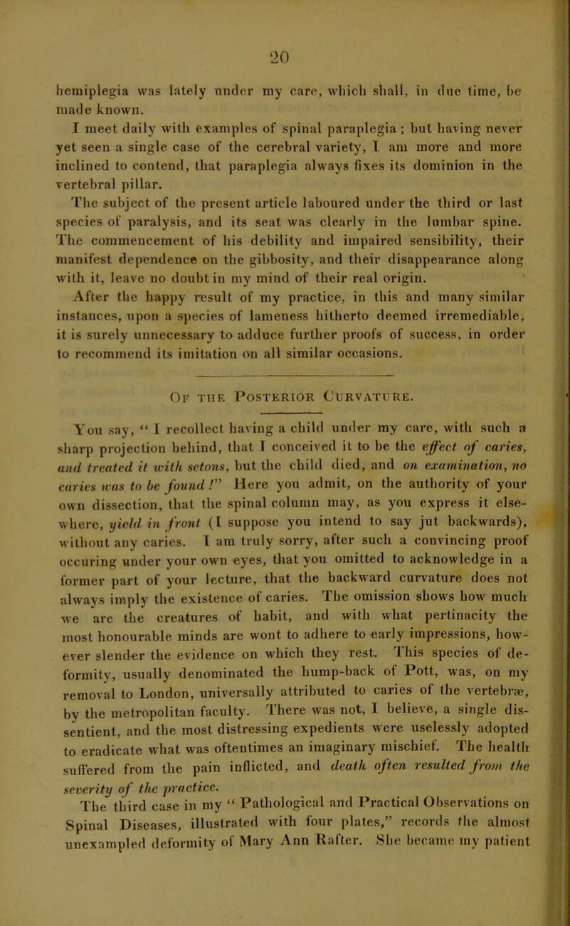 hemiplegia was lately nntler my care, which shall, in cine time, he made known. I meet daily with examples of spinal paraplegia; but having never yet seen a single case of the cerebral variety, I am more and more inclined to contend, that paraplegia always fixes its dominion in the vertebral pillar. The subject of the present article laboured under the third or last species of paralysis, and its seat was clearly in the lumbar spine. The commencement of his debility and impaired sensibility, their manifest dependence on the gibbosity, and their disappearance along with it, leave no doubt in my mind of their real origin. After the happy result of my practice, in this and many similar instances, upon a species of lameness hitherto deemed irremediable, it is surely unnecessary to adduce further proofs of success, in order to recommend its imitation on all similar occasions. Of the Posterior Curvature. You say, “ 1 recollect having a child under my care, with such a sharp projection behind, that I conceived it to be the effect of caries, and treated it tcith setons, but the child died, and on examination, no caries was to be found !” Here you admit, on the authority of your own dissection, that the spinal column may, as you express it else- where, yield in front (1 suppose you intend to say jut backwards), without any caries. I am truly sorry, after such a convincing proof occuring under your own eyes, that you omitted to acknowledge in a former part of your lecture, that the backward curvature does not always imply the existence of caries. The omission shows how much we are the creatures of habit, and with what pertinacity the most honourable minds are wont to adhere to early impressions, how^- ever slender the evidence on which they rest. This species of de- formity, usually denominated the hump-back of Pott, was, on my removal to London, universally attributed to caries of (he vertebrae, by the metropolitan faculty. There was not, I believe, a single dis- sentient, and the most distressing expedients were uselessly adopted to eradicate what was oftentimes an imaginary mischief. The health suffered from the pain inflicted, and death often resulted from the severity of the ■practice. The third case in my “ Pathological and Practical Observations on Spinal Diseases, illustrated with four plates,” records the almost unexampled deformity of Mary Ann Kaftcr. She became my patient
