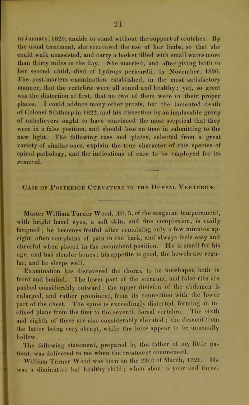 iu January,' 1820, imabltj to stand without the support of crutches. By the usual treatment, she recovered the use of her limbs, so that she could walk, unassisted, and carry a basket filled with small wares more than thirty miles in the day. She married, and after giving birth to her second child, died of hydrops pericardii, in November, 1826. The post-mortem examination established, in the most satisfactory manner, that the vertebrae were all sound and healthy; yet, so great was the distortion at first, that no two of them were in their proper places. I could adduce many other proofs, but the lamented death of Colonel Sibthorpin 1822, and his dissection by an implacable group of unbelievers ought to have convinced the most sceptical that they were in a false position, and should lose no time in submitting to the new light The following case and plates, selected from a great variety of similar ones, explain the true character of this species of spinal pathology, and the indications of cure to be employed for its removal. Case of Posterior Curvature in the Dorsal Vertebr.e. Master William Turner Wood, .^t. 5, of the sanguine temperament, with bright hazel eyes, a soft skin, and fine complexion, is easily fatigued; he becomes fretful after remaining only a few minutes up- right, often complains of pain in the back, and always feels easy and cheerful when placed in the recumbent position. He is small for his age, and has slender bones; his appetite is good, the bowels are regu- lar, and he sleeps well. Examination has discovered the thorax to be misshapen both in front and behind. The lower part of the sternum, and false ribs arc pushed considerably outward : the upper division of the abdomen is enlarged, and rather prominent, from its connection with the lower part of the chest. The spine is exceedingly distorted, forming an in- clined plane from the first to the seventh dorsal vertebra. The sixth and eighth of these are also considerably elevated ; the descent from the latter being very abrupt, while the loins appear to be unusually hollows The following statement, prepared by the father of my little pa- tient, was delivered to me when the treatment commenced. William 'I'urner Wood was born on the 23rd of March, 1821. He was a diminutive but healthy child ; when aboiit a year and three-