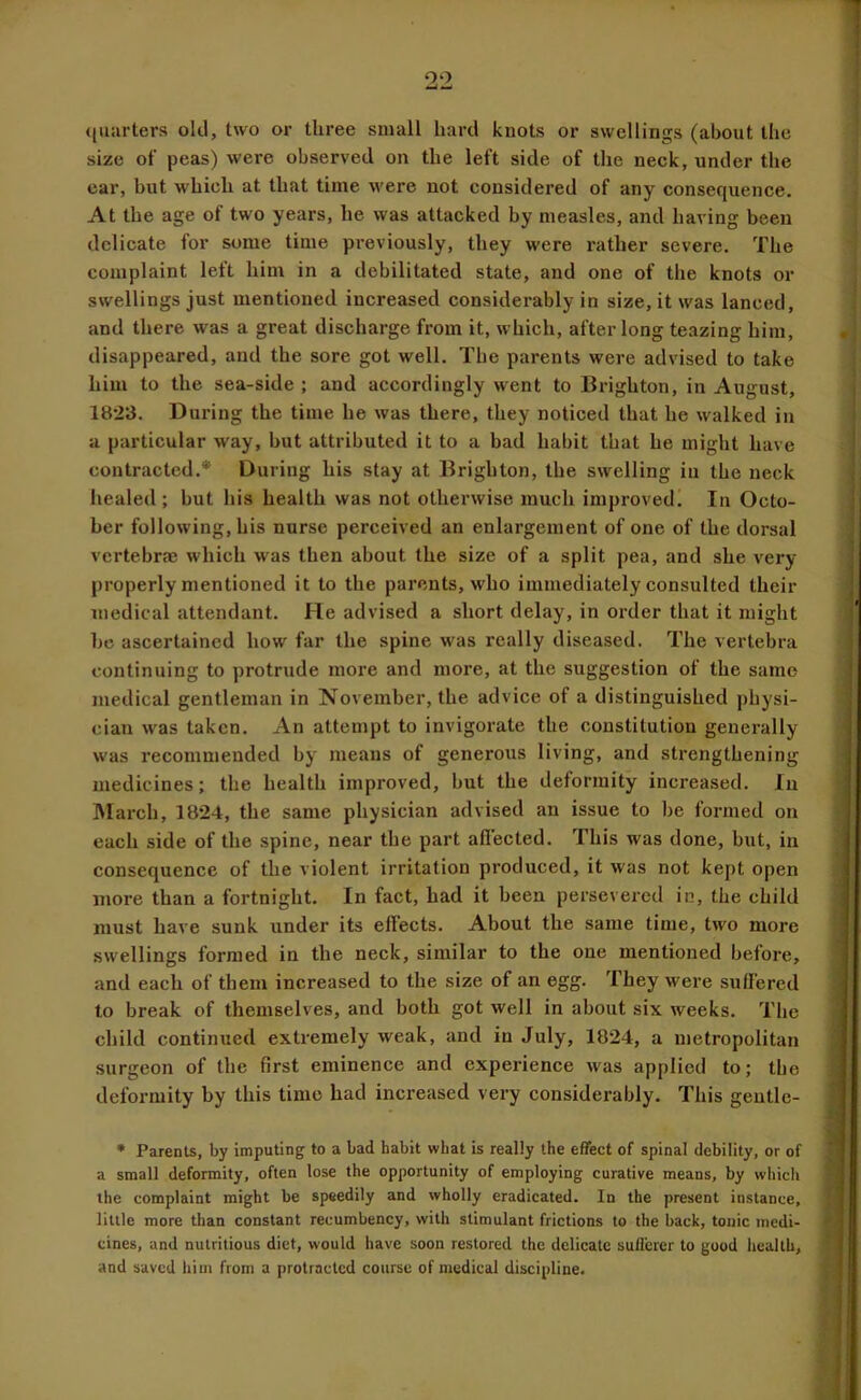 ((uiirters old, two or three small hard knots or swellings (about the size of peas) were observed on the left side of the neck, under the car, but which at that time were not considered of any consequence. At the age of two years, he was attacked by measles, and having been delicate for some time previously, they were rather severe. The complaint left him in a debilitated state, and one of the knots or swellings just mentioned increased considerably in size, it was lanced, and there was a great discharge from it, which, after long teazing him, disappeared, and the sore got well. The parents were advised to take him to the sea-side ; and accordingly went to Brighton, in August, 1823. During the time he was there, they noticed that he walked in a particular way, but attributed it to a bad habit that he might have contracted.* During his stay at Brighton, the swelling in the neck healed; but his health was not otherwise much improved. In Octo- ber following, his nurse perceived an enlargement of one of the dorsal vertebrae which was then about the size of a split pea, and she very properly mentioned it to the parents, who immediately consulted their medical attendant. He advised a short delay, in order that it might bo ascertained how far the spine was really diseased. The vertebra continuing to protrude more and more, at the suggestion of the same medical gentleman in November, the advice of a distinguished physi- cian w'as taken. An attempt to invigorate the constitution generally was recommended by means of generous living, and strengthening medicines; the health improved, but the deformity increased. In March, 1824, the same physician advised an issue to be formed on each side of the spine, near the part aflected. This was done, but, in consequence of the violent irritation produced, it was not kept open more than a fortnight. In fact, had it been persevered in, the child must have sunk under its effects. About the same time, two more swellings formed in the neck, similar to the one mentioned before, and each of them increased to the size of an egg. They were suffered to break of themselves, and both got well in about six weeks. The child continued extremely weak, and in July, 1824, a metropolitan surgeon of the first eminence and experience was applied to; the deformity by this time had increased very considerably. This geutle- • ParenU, by imputing to a bad habit what is really the effect of spinal debility, or of a small deformity, often lose the opportunity of employing curative means, by whicii the complaint might be speedily and wholly eradicated. In the present instance, little more than constant recumbency, with stimulant frictions to the back, tonic medi- cines, and nutritious diet, would have soon restored the delicate sufferer to good health, and saved him from a protracted course of medical discipline.