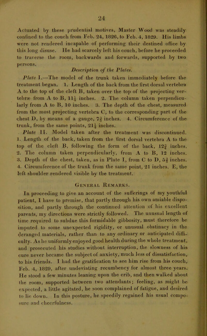 Actuated by these prudential motives, Master Wood was steadily confined to the couch from Feb. 24, 1826, to Feb. 4, 1829. His limbs were not rendered incapable of performing their destined oflice by this long disuse. He had scarcely left his couch, before he proceeded to traverse the room, backwards and forwards, supported by two persons. Descriptio7i of the Plates. Plate I.—The model of the trunk taken immediately before the treatment began. 1. Length of the back from the first dorsal vertebra A to the top of the cleft ]}, taken over the top of the projecting ver- tebrae from A to B, ll^ inches. 2. The column taken perpendicu- larly from A to B, 10 inches. 3. The depth of the chest, measured from the most projecting vertebra C, to the corresponding part of the chest D, by means of a gauge, 7§ inches. 4. Circumference of the trunk, from the same points, 21^ inches. Plate H. Model taken after the treatment was discontinued. 1. Length of the back, taken from the first dorsal vertebra A to the top of the cleft B, following the form of the hack, 12j inches. 2. The column taken perpendicularly, from A to B, 12 inches. 3. Depth of the chest, taken, as in Plate I, from C to D, r>§ inches. 4. Circumference of the trunk from the same point, 21 inches. E, the left shoulder rendered visible by the treatment. General Remarks. In proceeding to give an account of the sufferings of my youthful patient, I have to premise, that partly through his own amiable dispo- sition, and partly through the continued attention ot his excellent parents, my directions were strictly followed. The unusual length ot time required to subdue this formidable gibbosity, must therefore be imputed to some unexpected rigidity, or unusual obstinacy in the deranged materials, rather than to any ordinary or anticipated diffi- culty. As he uniformly enjoyed good health during the whole treatment, and prosecuted his studies without interruption, the slowness of his cure never became the subject of anxiety, much less of dissatisfaction, to his friends. I had the gratification to see him rise from his couch, Feb. 4, 1829, after undeviating recumbency for almost three years. He stood a few minutes leaning upon the crib, and then walked about the room, supported between two attendants; feeling, as might l)e expected, a little agitated, he soon complained of fatigue, and desired to lie down. In this posture, he speedily regained his usual compo- sure and cheerfulness.