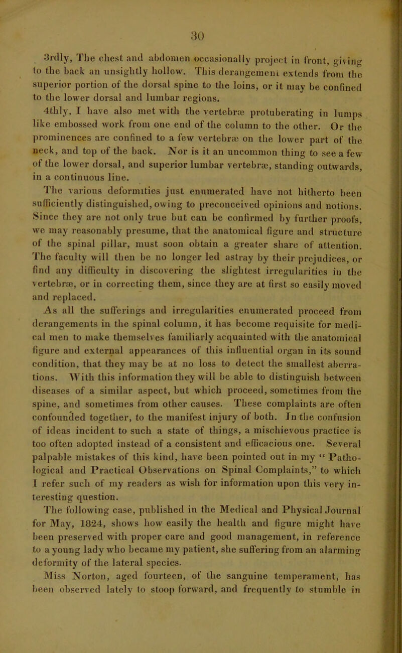 Srdly, Tlie chest ami abdomen occasionally project in front, giving to the back an unsightly hollow. This derangeineiu extends from the superior portion of the dorsal spine to the loins, or it may be confined to the lower dorsal and lumbar regions. 4thly, I have also met with the vertebras protuberating in lumps like embossed work from one end of the column to the other. Or the prominences are confined to a few vertebras on the lower part of the neck, and top of the back. Nor is it an uncommon thing to see a few of the lower dorsal, and superior lumbar vertebras, standing outwards, in a continuous line. I'he various deformities just enumerated have not hitherto been sudiciently distinguished, owing to preconceived opinions and notions. Since they are not only true but can be confirmed by further proofs, we may reasonably presume, that the anatomical figure and structure of the spinal pillar, must soon obtain a greater share of attention. The faculty will then be no longer led astray by their prejudices, or find any difilculty in discovering the slightest irregularities in the vertebras, or in correcting them, since they are at first so easily moved and replaced. As all the sullerings and irregularities enumerated proceed from derangements in the spinal column, it has become requisite for medi- cal men to make themselves familiarly acquainted with the anatomical figure and external appearances of this influential organ in its sound condition, that they may be at no loss to detect the smallest aberra- tions. With this information they will be able to distinguish between diseases of a similar aspect, but which proceed, sometimes from the spine, and sometimes from other causes. These complaints are often confounded together, to the manifest injury of both. Jn the confusion of ideas incident to such a state of things, a mischievous practice is too often adopted instead of a consistent and efficacious one. Several palpable mistakes of this kind, have been pointed out in my “ Patho- logical and Practical Observations on Spinal Complaints,” to which I refer such of my readers as wish for information upon this very in- teresting question. The following case, published in the Medical and Physical .Journal for May, 1024, shows how easily the health and figure might have been preserved with proper care and good management, in reference to a young lady who became my patient, she suffering from an alarming deformity of the lateral species. Miss Norton, aged fourteen, of the sanguine temperament, has been oh.served lately to stoop forward, and frequently to stumble in