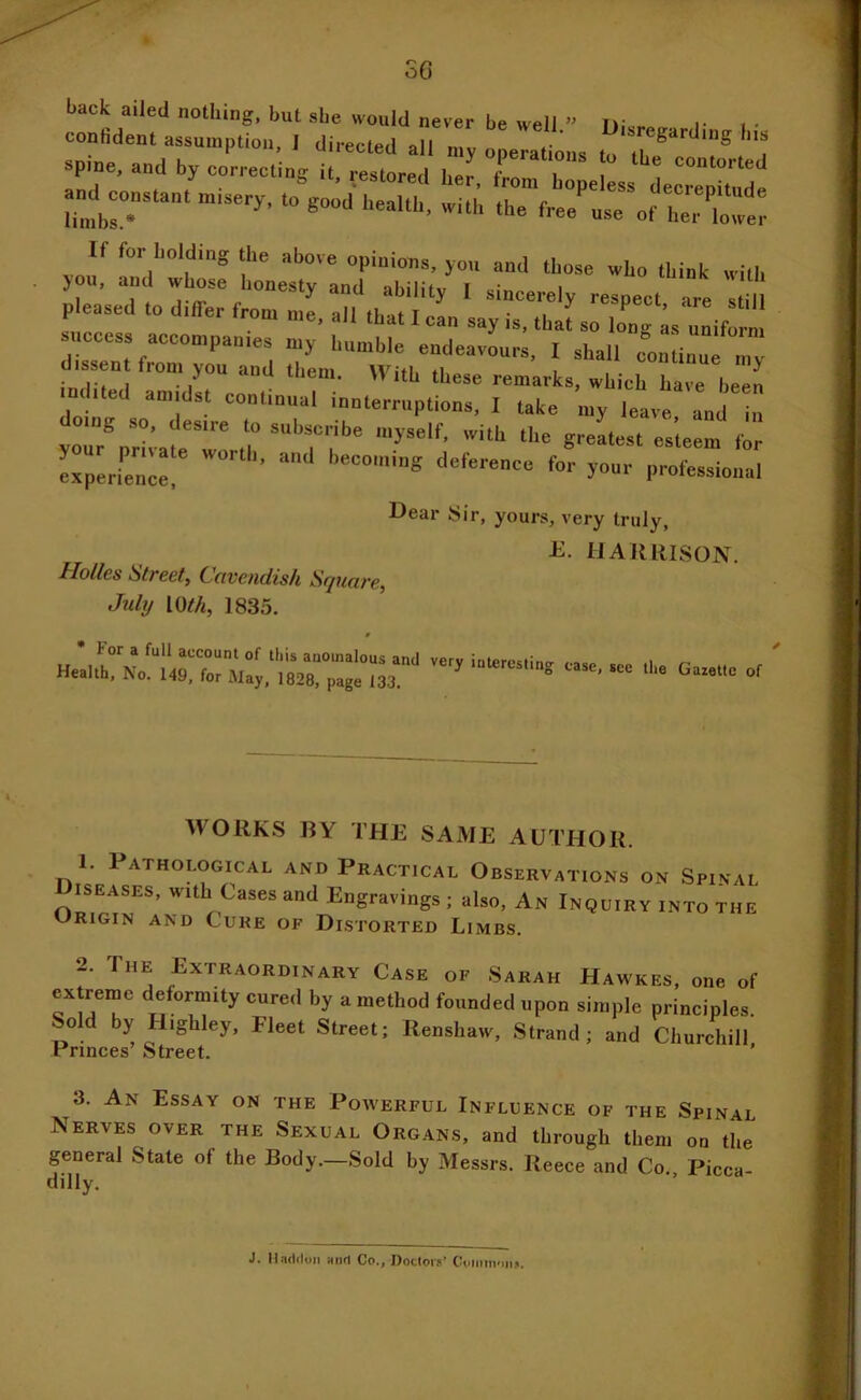 o6 back ailed nothing, but she would never be well » i- i > ™„s.an. Misery, Co good UeoU„. „ui'. theVe'LTof p.e.sed .0 differ froM m^, • i-s I ./ “ “'em. itb these remarks, which have liP^n indited amidst continual innterruptions, I take my leave and in doing so, desire to subscribe myself, with the grlest etlel for expLfencr deference for your professional Dear Sir, yours, very truly, E. HARRISON. Holies Streety C-nvendish Stjunve, July mil, 1835. WORKS BY THE SAME AUTHOR. 1. Pathological and Practical Observations on Spinal ISEASES, with Cases and Engravings ; also, An Inquiry into the Origin and Cure of Distorted Limbs. 2. The Extraordinary Case of Sarah Hawkes. one of extreme deformity cured by a method founded upon simple principles. o by Highley, Fleet Street; Renshaw, Strand; and Churchill Princes Street. ’ 3. An Essay on the Powerful Influence of the Spinal Nerves over the Sexual Organs, and through them on the general State of the Body.—Sold by Messrs. Reece and Co., Picca- J. Hnd(loM »nd Co., Doctors’ CDininnuji,
