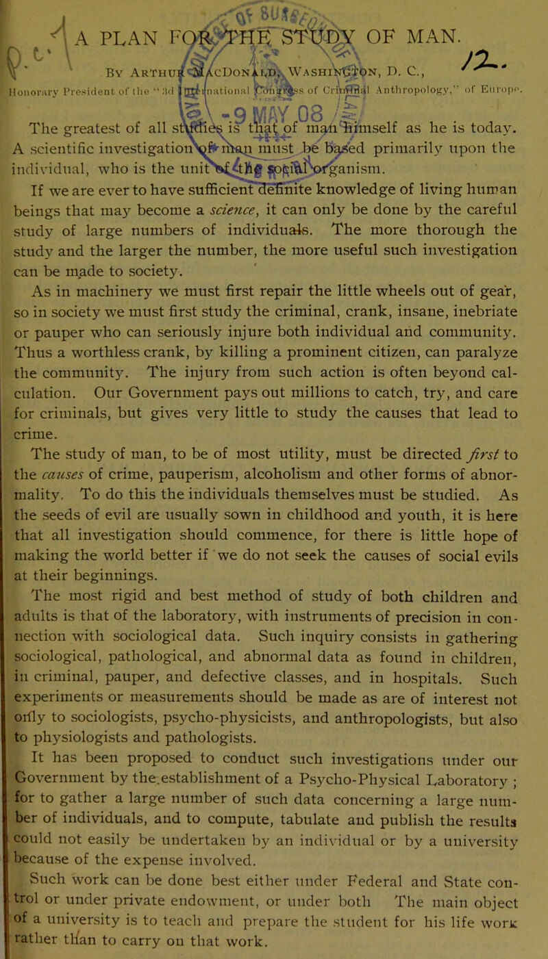 PLAN By Arthur OF MAN. IcDon. Lf<D\ WashiV^V^' ^ h'J'nsw'S of Ci'i\i¥Tfliil Antliror J%^ tliropology, of Europe. ' >. Honorary President of llie •‘.'til jl^< niitionnl p The greatest of all t^af of'^in'^iTiimself as he is today, A .scientific investigatioi^^^maQmnst .be b^ed primarily upon the individual, who is the imin l^fganism. If we are ever to have sufiScienTdetinite knowledge of living human beings that may become a science, it can only be done by the careful study of large numbers of individuate. The more thorough the study and the larger the number, the more useful such investigation can be made to society. As in machinery we must first repair the little wheels out of gear, so in society w^e must first study the criminal, crank, insane, inebriate or pauper who can seriously injure both individual arid communitj'. Thus a worthless crank, b}'^ killing a prominent citizen, can paralyze the community. The injury from such action is often beyond cal- culation. Our Government pays out millions to catch, try, and care for criminals, but gives very little to study the causes that lead to crime. The study of man, to be of most utility, must be directed Jirst to the caicses of crime, pauperism, alcoholism and other forms of abnor- mality, To do this the individuals themselves must be studied. As the seeds of evil are usually sown in childhood and youth, it is here that all investigation should commence, for there is little hope of making the world better if we do not seek the cau.ses of social evils at their beginnings. The most rigid and best method of study of both children and adults is that of the laboratory, with instruments of precision in con- nection with sociological data. Such inquiry consists in gathering sociological, pathological, and abnormal data as found in children, in criminal, pauper, and defective classes, and in hospitals. Such experiments or measurements should be made as are of interest not orfly to sociologists, psycho-physicists, and anthropologists, but also to physiologi.sts and pathologists. It has been proposed to conduct such investigations under our Government by the.establishment of a Psycho-Physical Laboratory ; for to gather a large number of such data concerning a large num- ber of individuals, and to compute, tabulate and publish the results could not easily be undertaken by an individual or by a university because of the expense involved. Such work can be done be.st either under Federal and State con- trol or under private endowment, or under both The main object of a university is to teach and prepare the student for his life worx rather tlfan to carry on that work.