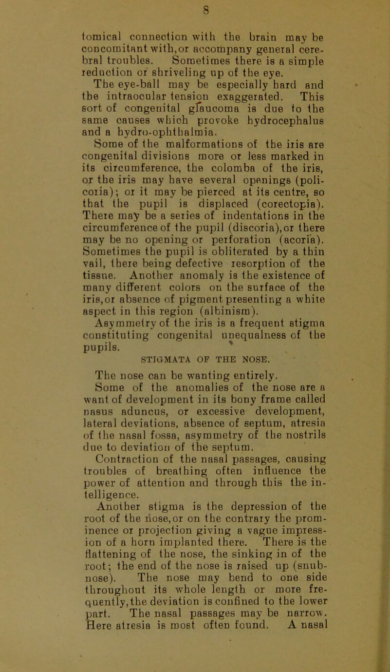 tomical connection with the brain may be concomitant with,or accompany general cere- bral troubles. Sometimes there is a simple reduction or shriveling up of the eye. The eye-ball may be especially hard and the intraocular tension exaggerated. This sort of congenital glaucoma is due to the same causes wbioh provoke hydrocephalus and a hydro-ophthalmia. Some of the malformations of the iris are congenital divisions more or less marked in its circumference, the colomba of the iris, or the iris may have several openings (poli- coria); or it may be pierced at its centre, so that the pupil is displaced (coreotopia). There may be a series of indentations in the circumference of the pupil (discoria),or there may be no opening or perforation (acori’a). Sometimes the pupil is obliterated by a thin vail, there being defective resorption of the tissue. Another anomaly is the existence of many different colors on the surface of the iris,or absence of pigment presenting a while aspect in this region (albinism). Asymmetry of the iris is a frequent stigma constituting congenital unequalness of the pupils. STIGMATA OF THE NOSE. The nose can be wanting entirely. Some of the anomalies of the nose are a want of development in its bony frame called nasus aduncus, or excessive development, lateral deviations, absence of septum, atresia of the nasal fossa, asymmetry of the nostrils due to deviation of the septum. Contraction of the nasal passages, causing troubles of breathing often influence the power of attention and through this the in- telligence. Another stigma is the depression of the root of the nose,or on the contrary the prom- inence or projection giving a vague impress- ion of a horu implanted there. There is the flattening of the nose, the sinking in of the root; the end of the nose is raised up (snub- nose). The nose may bend to one side throughout its whole length or more fre- quently, the deviation is confined to the lower part. The nasal passages may be narrow. Here atresia is most often found. A nasal