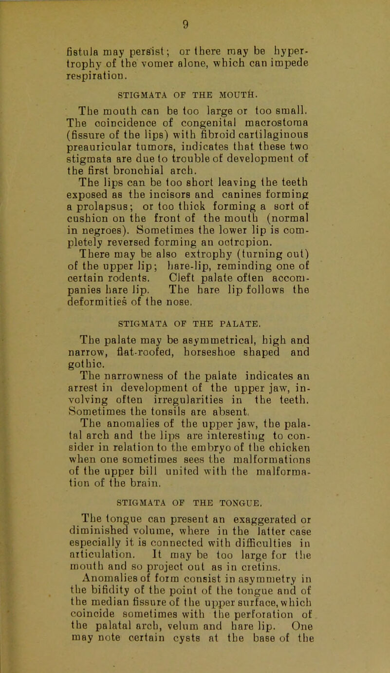 fistula may persist; or there may be hyper- trophy of the vomer alone, which can impede respiration. STIGMATA OF THE MOUTH. The mouth can be too large or too small. The coincidence of congenital macrostoraa (fissure of the lips) with fibroid cartilaginous preauricular tumors, indicates that these two stigmata are due to trouble of development of the first bronchial arch. The lips can be too short leaving the teeth exposed as the incisors and canines forming a prolapsus; or too thick forming a sort of cushion on the front of the mouth (normal in negroes). Sometimes the lower lip is com- pletely reversed forming an ootrcpion. There may be also extropby (turning out) of the upper lip; hare-lip, reminding one of certain rodents. Cleft palate often accom- panies hare lip. The hare lip follows the deformities of the nose. STIGMATA OF THE PALATE. The palate may be asymmetrical, high and narrow, flat-roofed, horseshoe shaped and gothic. The narrowness of the palate indicates an arrest in development of the upper jaw, in- volving often irregularities in the teeth. Sometimes the tonsils are absent. The anomalies of the upper jaw, the pala- tal arch and the lips are interesting to con- sider in relation to the embryo of the chicken when one sometimes sees the malformations of the upper bill united with the malforma- tion of the brain. STIGMATA OF THE TONGUE. The tongue can present an exaggerated or diminished volume, where in the latter case especially it is connected with difficulties in articulation. It may be too large for the mouth and so project out as in cretins. Anomalies of form consist in asymmetry in the bifidity of the point of the tongue and of the median fissure of the upper surface, which coincide sometimes with the perforation of the palatal arch, velum and hare lip. One may note certain cysts at the base of the