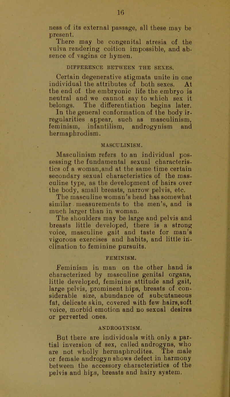 ness of its external passage, all these may be present. There may be congenital atresia of the vulva rendering coition impossible, and ab- sence of vagina or hymen. DIFFERENCE BETWEEN THE SEXES. Certain degenerative stigmata unite in one individual the attributes of both sexes. At the end of the embryonic life the embryo is neutral and we cannot say to which sex it belongs. The differentiation begins later. In the general conformation of the body ir- regularities appear, such as masculinism, feminism, infantilism, androgynism and hermaphrodism. MASCULINISM. Masculinism refers to an individual pos- sessing the fundamental sexual characteris- tics of a woman,and at the same time certain secondary sexual characteristics of the mas- culine type, as the development of hairs over the body, small breasts, narrow7 pelvis, etc. The masculine woman’s head has somewhat similur measurements to the men’s, and is much larger than in woman. The shoulders may be large and pelvis and breasts little developed, there is a strong voioe, musculine gait and taste for man’s vigorous exercises and habits, and little in- clination to feminine pursuits. FEMINISM. Feminism in man on the other hand is characterized by masculine genital organs, little developed, feminine attitude and gait, large pelvis, prominent hips, breasts of con- siderable size, abundance of subcutaneous fat, delicate skin, covered with few hairs,soft voice, morbid emotion and no sexual desires or perverted ones. ANDROGYNISM. But there are individuals with only a par- tial inversion of sex, called androgyns, who are not w7holly hermaphrodites. The male or female androgyn shows defect in harmony between the accessory characteristics of the pelvis and hips, breasts and hairy system.