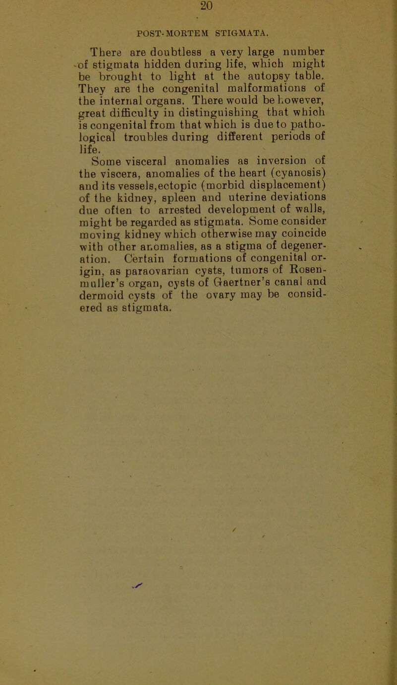POST-MORTEM STIGMATA. There are doubtless a very large number -of stigmata hidden during life, which might be brought to light at the autopsy table. They are the congenital malformations of the internal organs. There would be however, great difficulty in distinguishing that whioli is congenital from that which is due to patho- logical troubles during different periods of life. Some visceral anomalies as inversion of the viscera, anomalies of the heart (cyanosis) audits vessels,ectopic (morbid displacement) of the kidney, spleen and uterine deviations due often to arrested development of walls, might be regarded as stigmata. Some consider moving kidney which otherwise may coincide with other anomalies, as a stigma of degener- ation. Certain formations of congenital or- igin, as paraovarian cysts, tumors of Kosen- muller’s organ, cysts of Gaertners canal and dermoid cysts of the ovary may be consid-