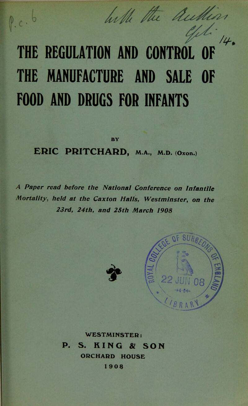 THE REGULATION AND CONTROL OF THE MANUFACTURE AND SALE OF FOOD AND DRUGS FOR INFANTS BY ERIC PRITCHARD, m.a., m.d. (Oxon.) A Paper read before the National Conference on Infantile Mortality, held at the Caxton Hails, Westminster, on the 23rd, 24th, and 25th March 1908 WESTMINSTER; P. S. KING 81 SON ORCHARD HOUSE