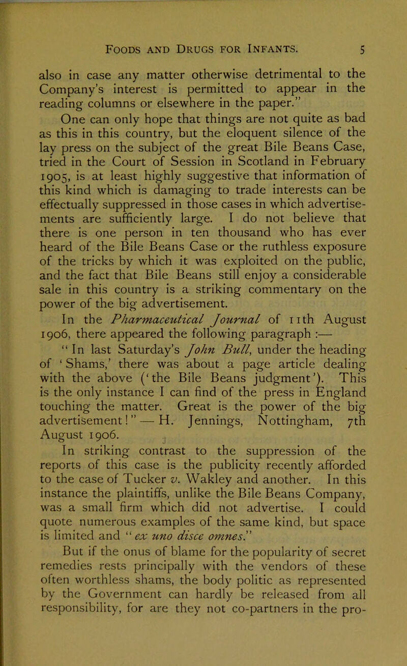 also in case any matter otherwise detrimental to the Company’s interest is permitted to appear in the reading columns or elsewhere in the paper.” One can only hope that things are not quite as bad as this in this country, but the eloquent silence of the lay press on the subject of the great Bile Beans Case, tried in the Court of Session in Scotland in February 1905, is at least highly suggestive that information of this kind which is damaging to trade interests can be effectually suppressed in those cases in which advertise- ments are sufficiently large. I do not believe that there is one person in ten thousand who has ever heard of the Bile Beans Case or the ruthless exposure of the tricks by which it was exploited on the public, and the fact that Bile Beans still enjoy a considerable sale in this country is a striking commentary on the power of the big advertisement. In the Pharmaceutical Journal of nth August 1906, there appeared the following paragraph :— “In last Saturday’s John Bull, under the heading of ‘ Shams,’ there was about a page article dealing with the above (‘the Bile Beans judgment’). This is the only instance I can find of the press in England touching the matter. Great is the power of the big advertisement!” — H. Jennings, Nottingham, 7th August 1906. In striking contrast to the suppression of the reports of this case is the publicity recently afforded to the case of Tucker v. Wakley and another. In this instance the plaintiffs, unlike the Bile Beans Company, was a small firm which did not advertise. I could quote numerous examples of the same kind, but space is limited and ''ex uno disce omnes'd But if the onus of blame for the popularity of secret remedies rests principally with the vendors of these often worthless shams, the body politic as represented by the Government can hardly be released from all responsibility, for are they not co-partners in the pro-