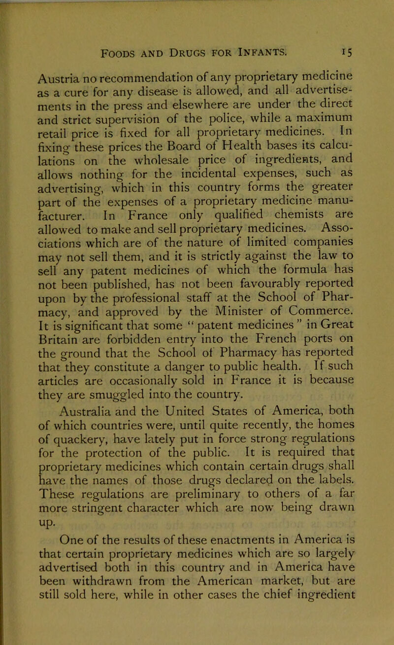 Austria no recommendation of any proprietary medicine as a cure for any disease is allowed, and all advertise- ments in the press and elsewhere are under the direct and strict supervision of the police, while a maximum retail price is fixed for all proprietary medicines. In fixing these prices the Board of Health bases its calcu- lations on the wholesale price of ingredients, and allows nothing for the incidental expenses, such as advertising, which in this country forms the greater part of the expenses of a proprietary medicine manu- facturer. In France only qualified chemists are allowed to make and sell proprietary medicines. Asso- ciations which are of the nature of limited companies may not sell them, and it is strictly against the law to sell any patent medicines of which the formula has not been published, has not been favourably reported upon by the professional staff at the School of Phar- macy, and approved by the Minister of Commerce. It is significant that some “ patent medicines ” in Great Britain are forbidden entry into the French ports on the ground that the School ol Pharmacy has reported that they constitute a danger to public health. If such articles are occasionally sold in France it is because they are smuggled into the country. Australia and the United States of America, both of which countries were, until quite recently, the homes of quackery, have lately put in force strong regulations for the protection of the public. It is required that proprietary medicines which contain certain drugs shall have the names of those drugs declared on the labels. These regulations are preliminary to others of a far more stringent character which are now' being drawn up. One of the results of these enactments in America is that certain proprietary medicines which are so largely advertised both in this country and in America have been withdrawn from the American market, but are still sold here, while in other cases the chief ingredient