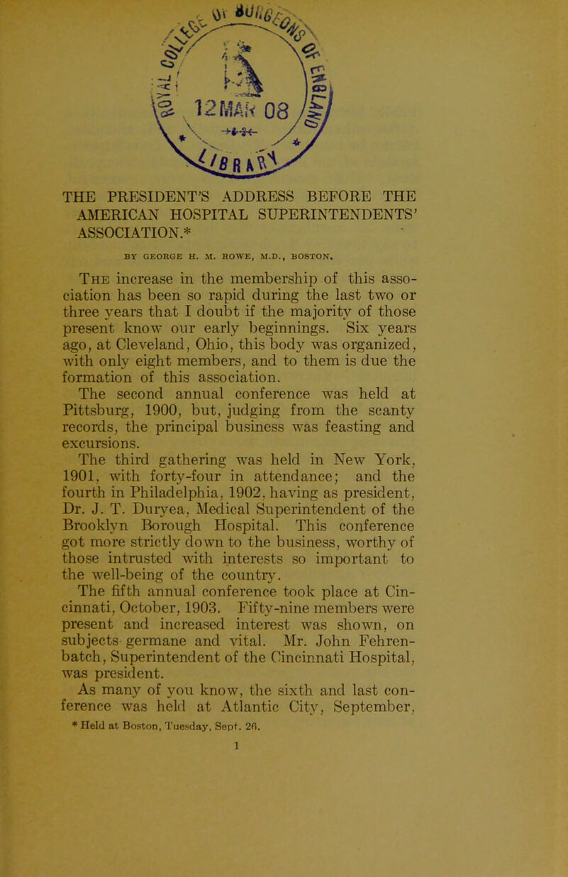 THE PRESIDENT’S ADDRESS BEFORE THE AMERICAN HOSPITAL SUPERINTENDENTS’ ASSOCIATION* BY GEORGE H, M. ROWE, M.D., BOSTON, The increase in the membership of this asso- ciation has been so rapid during the last two or three years that I doubt if the majority of those present know our early beginnings. Six years ago, at Cleveland, Ohio, this body was organized, with only eight members, and to them is due the formation of this association. The second annual conference was held at Pittsburg, 1900, but, judging from the scanty records, the principal business was feasting and excursions. The third gathering was held in New York, 1901, with forty-four in attendance; and the fourth in Philadelphia, 1902, having as president. Dr. J. T. Duryea, Medical Superintendent of the Brooklyn Borough Hospital. This conference got more strictly down to the business, worthy of those intrusted with interests so important to the well-being of the country. The fifth annual conference took place at Cin- cinnati, October, 1903. Fifty-nine members were present and increased interest was shown, on subjects germane and vital. Mr. John Fehren- batch. Superintendent of the Cincinnati Hospital, was president. As many of you know, the sixth and last con- ference was held at Atlantic City, September, * Held at Boston, Tuesday, Sept. 2fi.