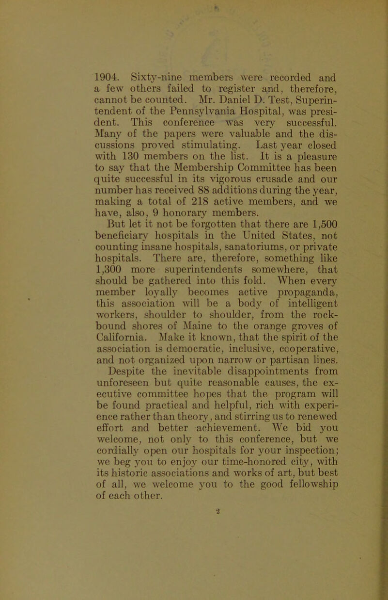 1904. Sixty-nine members were recorded and a few others failed to register and, therefore, cannot be counted. Mr. Daniel D. Test, Superin- tendent of the Pennsylvania Hospital, was presi- dent. This conference was very successful. Man}'^ of the papers were valuable and the dis- cussions proved stimulating. Last year closed with 130 members on the list. It is a pleasure to say that the Membership Committee has been quite successful in its vigorous crusade and our number has received 88 additions during the year, making a total of 218 active members, and we have, also, 9 honorary members. But let it not be forgotten that there are 1,500 beneficiary hospitals in the United States, not counting insane hospitals, sanatoriums, or private hospitals. There are, therefore, something like 1,300 more superintendents somewhere, that should be gathered into this fold. When every member loyally becomes active propaganda, this association will be a body of intelligent workers, shoulder to shoulder, from the rock- bound shores of Maine to the orange groves of California. Make it known, that the spirit of the association is democratic, inclusive, cooperative, and not organized upon narrow or partisan lines. Despite the inevitable disappointments from unfore,seen but quite reasonable causes, the ex- ecutive committee hopes that the program will be found practical and helpful, rich with experi- ence rather than theory, and stirring us to renewed effort and better achievement. We bid you welcome, not only to this conference, but we cordially open our hospitals for your inspection; we beg 3ou to enjoy our time-honored city, with its historic associations and works of art, but best of all, we welcome you to the good fellowship of each other.