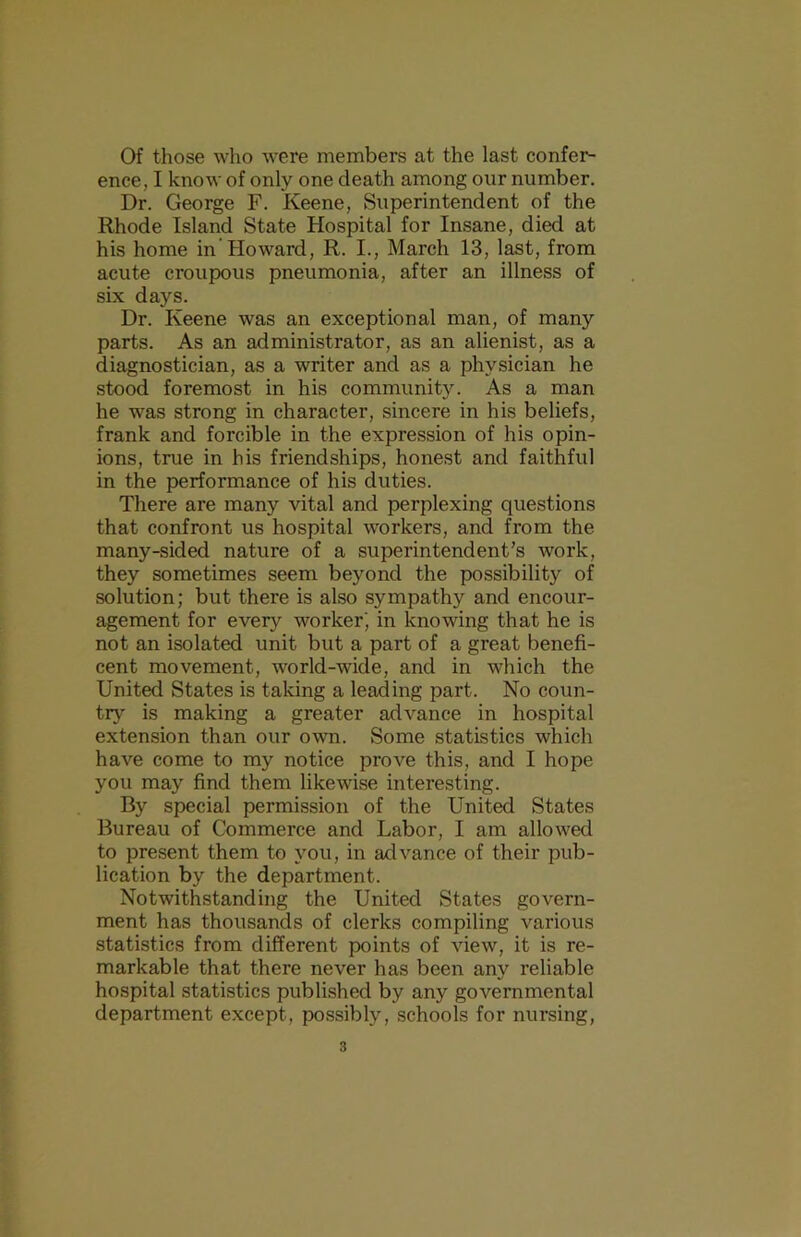 Of those who were members at the last confer- ence, I know of only one death among our number. Dr. George F. Keene, Superintendent of the Rhode Island State Hospital for Insane, died at his home in’Howard, R. I., March 13, last, from acute croupous pneumonia, after an illness of six days. Dr. Keene was an exceptional man, of many parts. As an administrator, as an alienist, as a diagnostician, as a writer and as a physician he stood foremost in his community. As a man he was strong in character, sincere in his beliefs, frank and forcible in the expression of his opin- ions, true in his friendships, honest and faithful in the performance of his duties. There are many vital and perplexing questions that confront us hospital workers, and from the many-sided nature of a superintendent’s work, they sometimes seem beyond the possibility of solution; but there is also sympathy and encour- agement for every worker' in knowing that he is not an isolated unit but a part of a great benefi- cent movement, world-wide, and in which the United States is taking a leading part. No coun- try is making a greater advance in hospital extension than our own. Some statistics which have come to my notice prove this, and I hope you may find them likewise interesting. By special permission of the United States Bureau of Commerce and Labor, I am allowed to present them to you, in advance of their pub- lication by the department. Notwithstanding the United States govern- ment has thousands of clerks compiling various statistics from different points of view, it is re- markable that there never has been any reliable hospital statistics published by any governmental department except, possibly, schools for nursing.