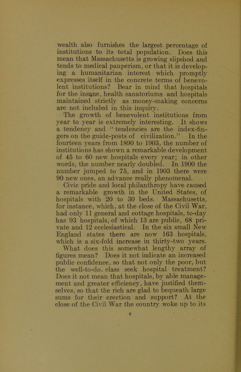 wealth also furnishes the largest percentage of institutions to its total population. Does this mean that Massachusetts is growng slipshod and tends to medical pauperism, or that it is develop- ing a humanitarian interest which promptly expresses itself in the concrete terms of benevo- lent institutions? Bear in mind that hospitals for the insane, health sanatoriums and hospitals maintained strictly as money-making concerns are not included in this inquiry. The growth of benevolent institutions from year to year is extremely interesting. It shows a tendency and “ tendencies are the index-fin- gers on the guide-posts of civilization.” In the fourteen years from 1890 to 1903, the number of institutions has shown a remarkable development of 45 to 60 new hospitals every year; in other words, the number nearly doubled. In 1900 the number jumped to 75, and in 1903 there were 90 new ones, an advance really phenomenal. Civic pride and local philanthropy have caused a remarkable growth in the United States, of hospitals with 20 to 30 beds. Massachusetts, for instance, which, at the close of the Civil War, had only 11 general and cottage hospitals, to-day has 93 hospitals, of which 13 are public, 68 pri- vate and 12 ecclesiastical. In the six small New England states there are now 163 hospitals, which is a six-fold increase in thirty-two years. What does this somewhat lengthy array of figures mean? Does it not indicate an increased public confidence, so that not only the poor, but the well-to-do. class seek hospital treatment? Does it not mean that hospitals, by able manage- ment and greater efficiency, have justified them- selves, so that the rich are glad to bequeath large sums for their erection and support? At the close of the Civil War the country woke up to its