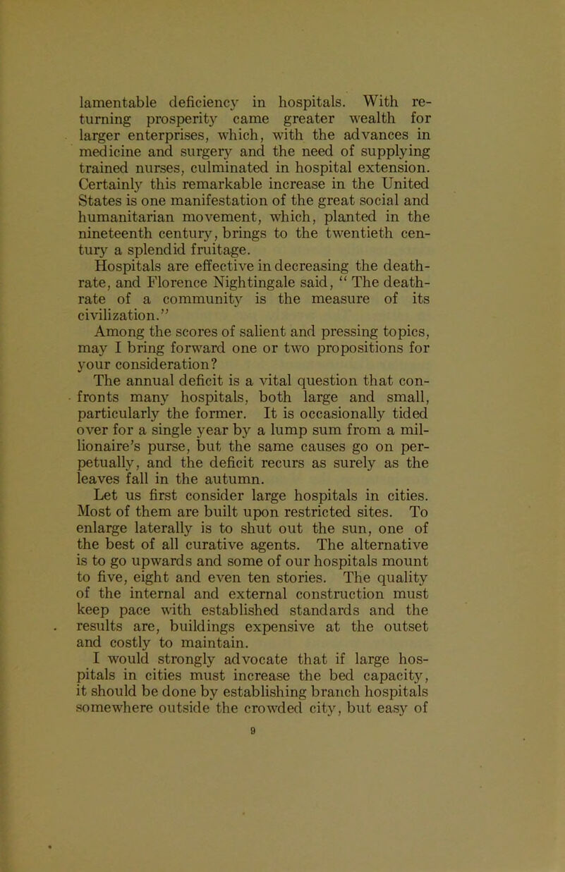 lamentable cleficienc)’ in hospitals. With re- turning prosperity came greater wealth for larger enterprises, which, with the advances in medicine and surgery and the need of supplying trained nurses, culminated in hospital extension. Certainl}’' this remarkable increase in the United States is one manifestation of the great social and humanitarian movement, which, planted in the nineteenth centurj'^, brings to the twentieth cen- tury' a splendid fruitage. Hospitals are effective in decreasing the death- rate, and Florence Nightingale said, “ The death- rate of a community is the measure of its cmlization.” Among the scores of salient and pressing topics, may I bring forward one or two propositions for your consideration? The annual deficit is a vital question that con- fronts many hospitals, both large and small, particularly the former. It is occasionally tided over for a single year by a lump sum from a mil- lionaire’s purse, but the same causes go on per- petually, and the deficit recurs as surely as the leaves fall in the autumn. Let us first consider large hospitals in cities. Most of them are built upon restricted sites. To enlarge laterally is to shut out the sun, one of the best of all curative agents. The alternative is to go upwards and some of our hospitals mount to five, eight and even ten stories. The quality of the internal and external construction must keep pace with established standards and the results are, buildings expensive at the outset and costly to maintain. I would strongly advocate that if large hos- pitals in cities must increase the bed capacity, it should be done by establishing branch hospitals .somewhere outside the crowded city, but eas}'^ of