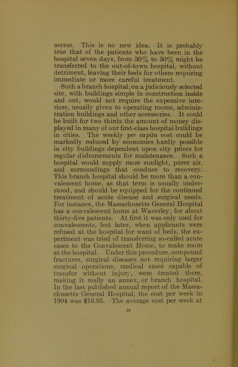 access. This is no new idea. It is probably true that of the patients who have been in the hospital seven days, from 30% to 50% might be transferred to the out-of-town hospital, without detriment, leaving their beds for others requiring immediate or more careful treatment. Such a branch hospital, on a judiciously selected site, with buildings simple in construction inside and out, would not require the expensive inte- riors, usually given to operating rooms, adminis- tration buildings and other accessories. It could be built for two thirds the amount of money dis- played in many of our first-class hospital buildings in cities. The weekly per capita cost could be markedly reduced by economies hardly possible in city buildings dependent upon city prices for regular disbursements for maintenance. Such a hospital would supply more sunlight, purer air, and surroundings that conduce to recovery. This branch hospital should be more than a con- valescent home, as that term is usually under- stood, and should be equipped for the continued treatment of acute disease and surgical needs. For instance, the Massachusetts General Hospital has a convalescent home at Waverley, for about thirty-five patients. At first it was only used for convalescents, but later, when applicants were refused at the hospital for want of beds, the ex- periment was tried of transferring so-called acute cases to the Convalescent Home, to make room at the hospital. Under this procedure, compound fractures, surgical diseases not requiring larger surgical operations, medical cases capable of transfer vdthout injury, were treated there, making it really an annex, or branch hospital. In the last published annual report of the Massa- chusetts General Hospital, the cost per week in 1904 was $16.95. The average cost per week at