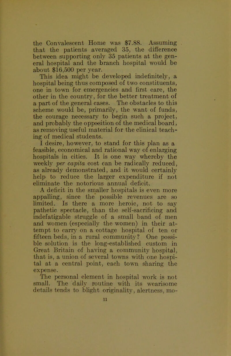 the Convalescent Home was $7.88. Assuming that the patients averaged 35, the difference between supporting only 35 patients at the gen- eral hospital and the branch hospital would be about $16,500 per year. This idea might be developed indefinitely, a hospital being thus composed of two constituents, one in town for emergencies and first care, the other in the country, for the better treatment of a part of the general cases. The obstacles to this scheme would be, primarily, the want of funds, the courage necessary to begin such a project, and probably the opposition of the medical board, as removing useful material for the clinical teach- ing of medical students. I desire, however, to stand for this plan as a feasible, economical and rational way of enlarging hospitals in cities. It is one way whereby the weekly per capita cost can be radically reduced, as already demonstrated, and it would certainly help to reduce the larger expenditure if not eliminate the notorious annual deficit. A deficit in the smaller hospitals is even more appalling, since the’ possible revenues are so limited. Is there a more heroic, not to say pathetic spectacle, than the self-sacrificing and indefatigable struggle of a small band of men and women (especially the women) in their at- tempt to carry on a cottage hospital of ten or fifteen beds, in a rural community? One possi- ble solution is the long-established custom in Great Britain of having a community hospital, that is, a union of several towns with one hospi- tal at a central point, each town sharing the expense. The personal element in hospital work is not small. The daily routine with its wearisome details tends to blight originality, alertness, mo- il