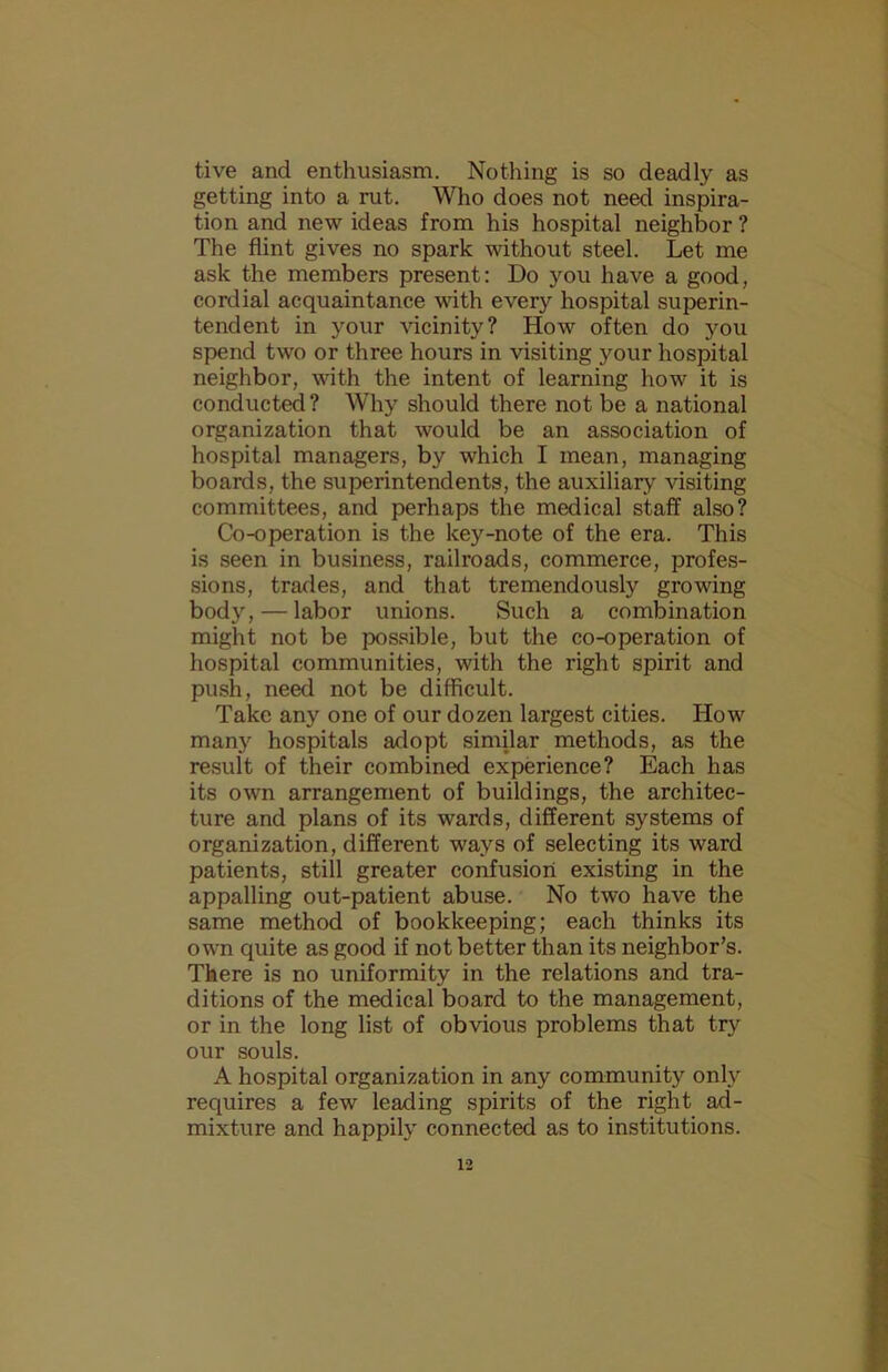 tive and enthusiasm. Nothing is so deadly as getting into a rut. Who does not need inspira- tion and new ideas from his hospital neighbor ? The flint gives no spark without steel. Let me ask the members present: Do you have a good, cordial acquaintance with ever}'’ hospital superin- tendent in your vicinity? How often do you spend two or three hours in visiting your hospital neighbor, with the intent of learning how it is conducted ? Why should there not be a national organization that would be an association of hospital managers, by which I mean, managing boards, the superintendents, the auxiliary visiting committees, and perhaps the medical staff also? Co-operation is the key-note of the era. This is seen in business, railroads, commerce, profes- sions, trades, and that tremendously growing body, — labor unions. Such a combination might not be possible, but the co-operation of hospital communities, with the right spirit and push, need not be difficult. Take any one of our dozen largest cities. How many hospitals adopt similar methods, as the result of their combined experience? Each has its own arrangement of buildings, the architec- ture and plans of its wards, different systems of organization, different ways of selecting its ward patients, still greater confusion existing in the appalling out-patient abuse. No two have the same method of bookkeeping; each thinks its own quite as good if not better than its neighbor’s. There is no uniformity in the relations and tra- ditions of the medical board to the management, or in the long list of obvious problems that try our souls. A hospital organization in any community only requires a few leading spirits of the right ad- mixture and happily connected as to institutions.