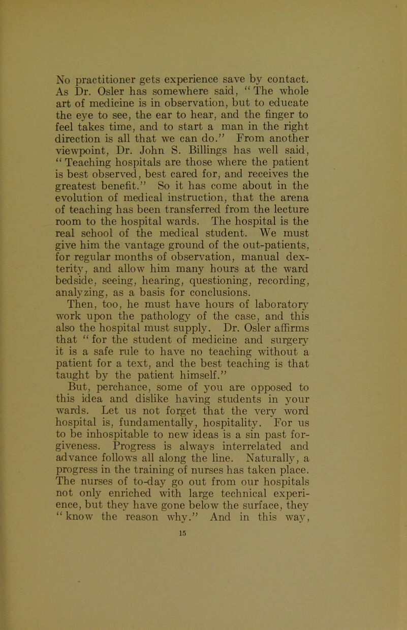 No practitioner gets experience save by contact. As Dr. Osier has somewhere said, “The whole art of medicine is in observation, but to educate the eye to see, the ear to hear, and the finger to feel takes time, and to start a man in the right direction is all that we can do.” From another viewpoint. Dr. John S. Billings has well said, “ Teaching hospitals are those where the patient is best observed, best cared for, and receives the greatest benefit.” So it has come about in the evolution of medical instruction, that the arena of teaching has been transferred from the lecture room to the hospital wards. The hospital is the real school of the medical student. We must give him the vantage ground of the out-patients, for regular months of observation, manual dex- terit), and allow him many hours at the ward bedside, seeing, hearing, questioning, recording, analyzing, as a basis for conclusions. Then, tx^o, he must have hours of laborator}’ work upon the pathology of the case, and this also the hospital must supply. Dr. Osier affirms that “ for the student of medicine and surgerj' it is a safe iiile to have no teaching without a patient for a text, and the best teaching is that taught by the patient himself.” But, perchance, some of you are opposed to this idea and dislike having students in your wards. Let us not forget that the very word hospital is, fundamentally, hospitality. For us to be inhospitable to new ideas is a sin past for- giveness. Progress is always interrelated and advance follows all along the line. Natural^, a progress in the training of nurses has taken place. The nurses of to-day go out from our hospitals not only enriched with large technical experi- ence, but they have gone below the surface, they “know the reason why.” And in this way. i.)