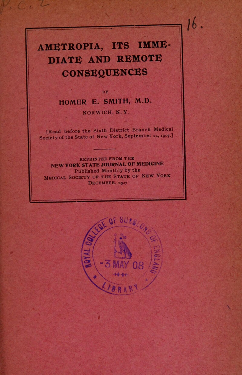 ametropia, its imme- diate AND REMOTE CONSEQUENCES BV HOMER E. SMITH, M.D. NORWICH, N. Y. [Read before the Sixth District Branch Medical Society of the State of New York, September 24,1907-] reprinted from the NEW YORK STATE JOURNAL OF MEDICINE Published Monthly by the Medical society of the State of New York December, 1907 r ^ xV - r&v „■ ** \ <s,\ [Cj / I \ ' I m \ r° t SlM *• \^\ GTj