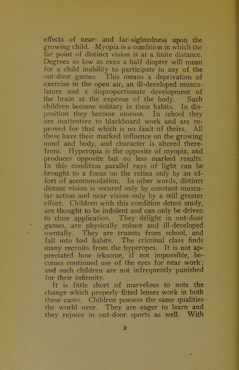 effects of near- and far-sightedness upon the growing child. Myopia is a condition in which the far point of distinct vision is at a finite distance. Degrees so low as even a half diopter will mean for a child inability to participate in any of the out-door games. This means a deprivation of exercise in the open air, an ill-developed muscu- lature and a disproportionate development of the brain at the expense of the body. Such children become solitary in their habits. In dis- position they become morose. In school they are inattentive to blackboard work and are re- proved for that which is no fault of theirs. All these have their marked influence on the growing mind and !x)dy, and character is altered there- from. Hyperopia is the opposite of myopia, and produces opposite but no less marked results. In this condition parallel rays of light can be brought to a focus on the retina only by an ef- fort of accommodation. In other words, distinct distant vision is secured only by constant muscu- lar action and near vision only by a still greater effort. Children with this condition detest study, are thought to be indolent and can only be driven to close application. They delight in out-door games, are physically robust and ill-developed mentally. They are truants from school, and fall into bad habits. The criminal class finds many recruits from the hyperopes. It is not ap- preciated how irksome, if not impossible, be- comes continued use of the eyes for near work; and such children are not infrequently punished for their infirmity. It is little short of marvelous to note the change which properly fitted lenses work in both these cases. Children possess the same qualities the world over. They are eager to learn and they rejoice in out-door sports as well. With