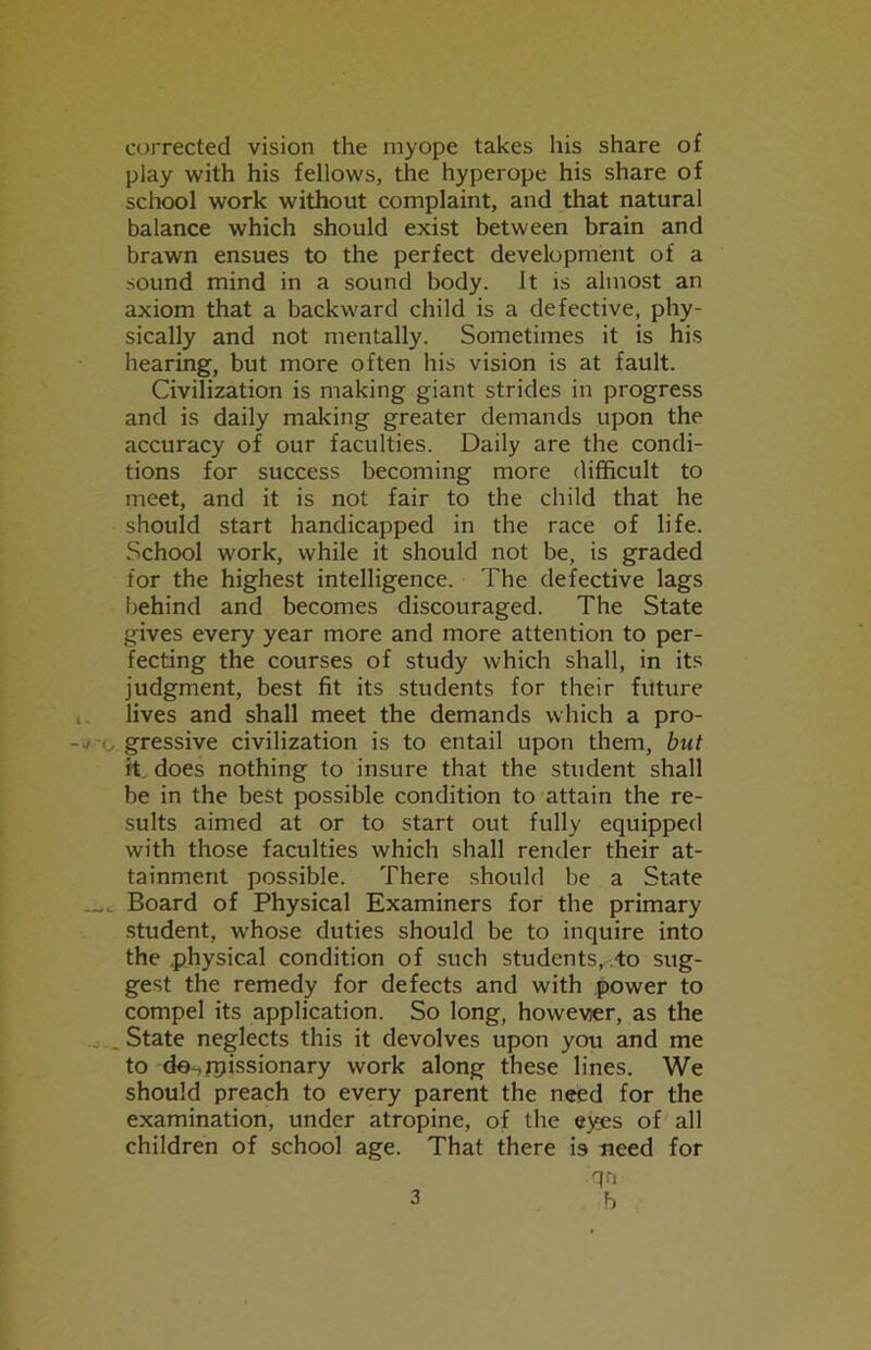 corrected vision the myope takes his share of play with his fellows, the hyperope his share of school work without complaint, and that natural balance which should exist between brain and brawn ensues to the perfect development of a sound mind in a sound body. It is almost an axiom that a backward child is a defective, phy- sically and not mentally. Sometimes it is his hearing, but more often his vision is at fault. Civilization is making giant strides in progress and is daily making greater demands upon the accuracy of our faculties. Daily are the condi- tions for success becoming more difficult to meet, and it is not fair to the child that he should start handicapped in the race of life. School work, while it should not be, is graded for the highest intelligence. The defective lags behind and becomes discouraged. The State gives every year more and more attention to per- fecting the courses of study which shall, in its judgment, best fit its students for their future lives and shall meet the demands which a pro- gressive civilization is to entail upon them, but H, does nothing to insure that the student shall be in the best possible condition to attain the re- sults aimed at or to start out fully equipped with those faculties which shall render their at- tainment possible. There should be a State Board of Physical Examiners for the primary student, whose duties should be to inquire into the .physical condition of such students, to sug- gest the remedy for defects and with power to compel its application. So long, however, as the . State neglects this it devolves upon you and me to de-,rt>issionary work along these lines. We should preach to every parent the need for the examination, under atropine, of the eyes of all children of school age. That there is need for qn