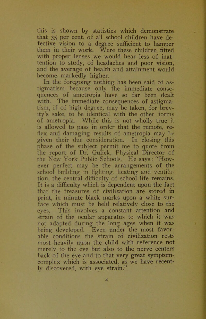 this is shown by statistics which demonstrate that 35 per cent, of all school children have de- fective vision to a degree sufficient to hamper them in their work. Were these children fitted with proper lenses we would hear less of inat- tention to study, of headaches and poor vision, and the average of health and attainment would become markedly higher. In the foregoing nothing has been said of as- tigmatism because only the immediate conse- quences of ametropia have so far been dealt with. The immediate consequences of astigma- tism, if of high degree, may be taken, for brev- ity’s sake, to be identical with the other forms of ametropia. While this is not wholly true it is allowed to pass in order that the remote, re- flex and damaging results of ametropia may be given their due consideration. In closing this phase of the subject permit me to quote from the report of Dr. Gulick, Physical Director cf the New York Public Schools. He says: “How- ever perfect may be the arrangements of the school building in lighting, heating and ventila- tion, the central difficulty of school life remains. It is a difficulty which is dependent upon the fact that the treasures of civilization are stored in print, in minute black marks upon a white sur- face which must be held relatively close to the eyes. This involves a constant attention and strain of the ocular apparatus to which it was not adapted during the long ages when it was being developed. Even under the most favor- able conditions the strain of civilization rests most heavilv upon the child with reference not merelv to the eye but also to the nerve centers hack of the eye and to that very great symptom- complex which is associated, as we have recent- ly discovered, with eye strain.”