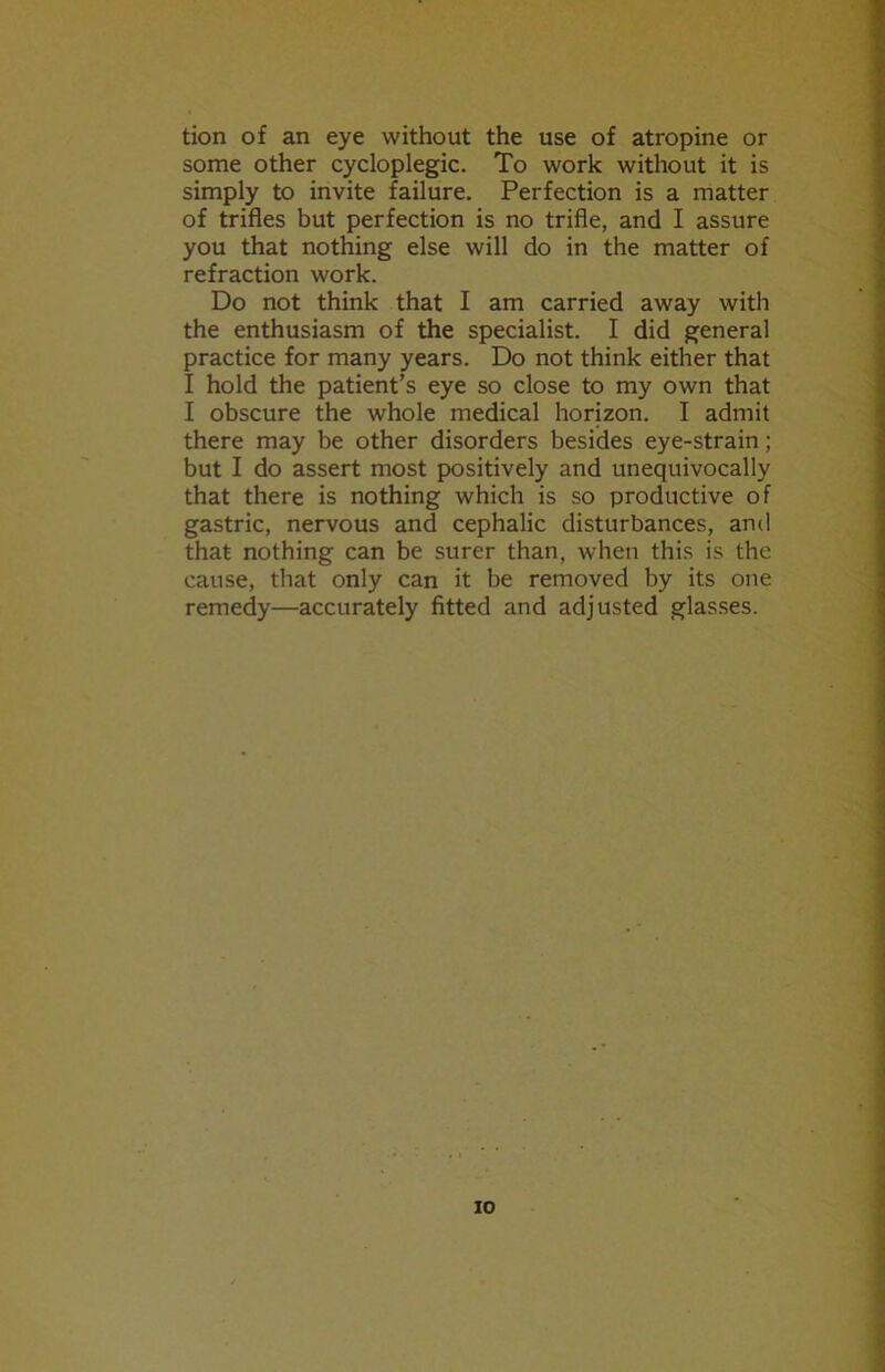 tion of an eye without the use of atropine or some other cycloplegic. To work without it is simply to invite failure. Perfection is a matter of trifles but perfection is no trifle, and I assure you that nothing else will do in the matter of refraction work. Do not think that I am carried away with the enthusiasm of the specialist. I did general practice for many years. Do not think either that I hold the patient’s eye so close to my own that I obscure the whole medical horizon. I admit there may be other disorders besides eye-strain; but I do assert most positively and unequivocally that there is nothing which is so productive of gastric, nervous and cephalic disturbances, and that nothing can be surer than, when this is the cause, that only can it be removed by its one remedy—accurately fitted and adjusted glasses. io