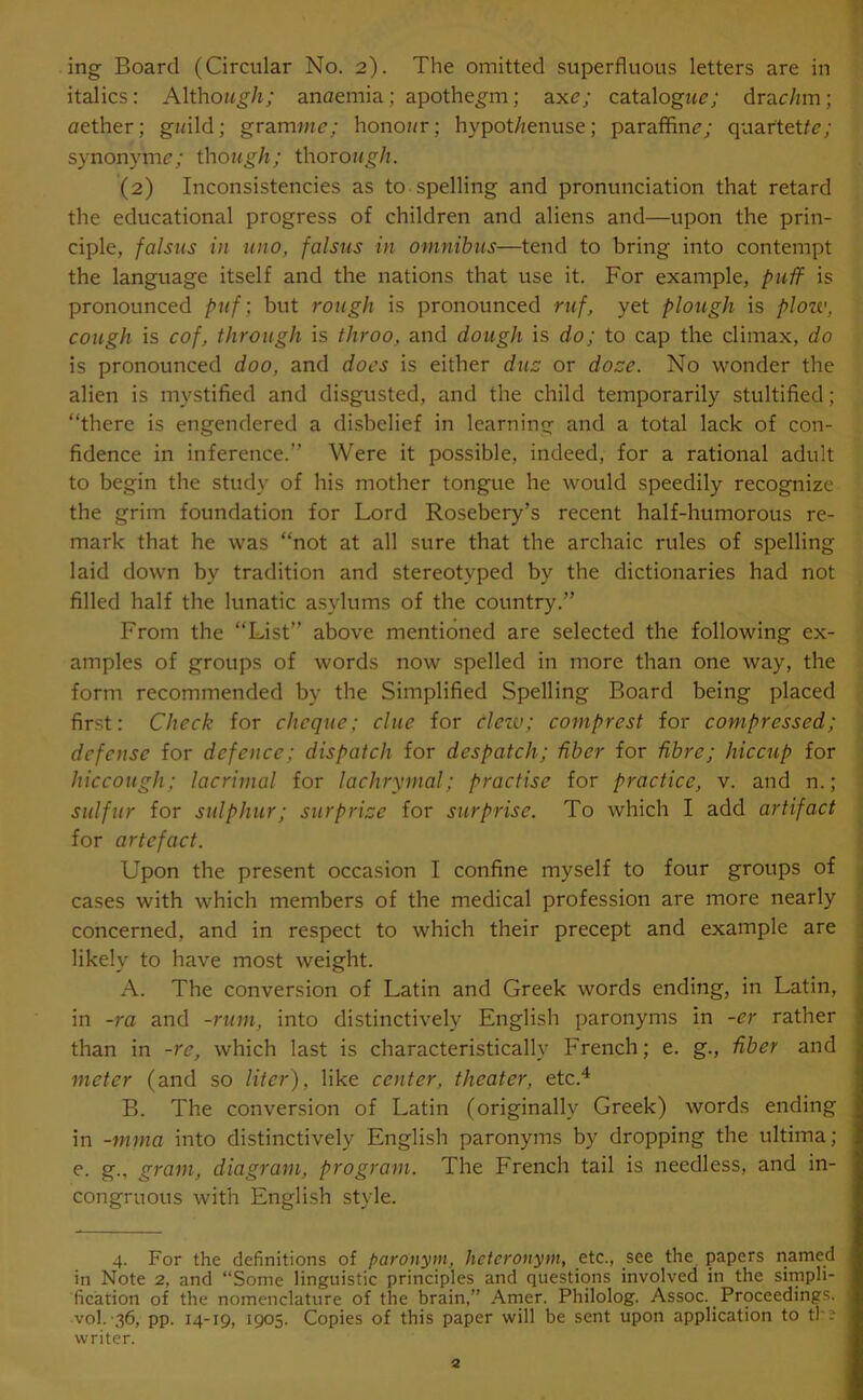 italics: Althozzg/z; anaemia; apothegm; axe; catalogzta; drac/zm; aether; gzzild; gramma; honoz/r; hypot/zenuse; paraffine; quartette; synonym*?; though; thorough. (2) Inconsistencies as to spelling and pronunciation that retard the educational progress of children and aliens and—upon the prin- ciple, falsies in uno, falsus in omnibus—tend to bring into contempt the language itself and the nations that use it. For example, puff is pronounced puf; but rough is pronounced ruf, yet plough is plou', cough is cof, through is throo, and dough is do; to cap the climax, do is pronounced doo, and does is either due or doze. No wonder the alien is mystified and disgusted, and the child temporarily stultified; “there is engendered a disbelief in learning and a total lack of con- fidence in inference.” Were it possible, indeed, for a rational adult to begin the study of his mother tongue he would speedily recognize the grim foundation for Lord Rosebery’s recent half-humorous re- mark that he was “not at all sure that the archaic rules of spelling laid down by tradition and stereotyped by the dictionaries had not filled half the lunatic asylums of the country.” From the “List” above mentioned are selected the following ex- amples of groups of words now spelled in more than one way, the form recommended by the Simplified Spelling Board being placed first: Check for cheque; clue for clew; comprest for compressed; defense for defence; dispatch for despatch; fiber for fibre; hiccup for hiccough; lacrimal for lachrymal; practise for practice, v. and n.; sulfur for sulphur; surprize for surprise. To which I add artifact for artefact. Upon the present occasion I confine myself to four groups of cases with which members of the medical profession are more nearly concerned, and in respect to which their precept and example are likely to have most weight. A. The conversion of Latin and Greek words ending, in Latin, in -ra and -rum, into distinctively English paronyms in -er rather than in -re, which last is characteristically French; e. g., fiber and meter (and so liter), like center, theater, etc.4 B. The conversion of Latin (originally Greek) words ending in -mma into distinctively English paronyms by dropping the ultima; e. g., gram, diagram, program. The French tail is needless, and in- congruous with English style. 4. For the definitions of paronym, hctcronym, etc., see the papers named in Note 2, and “Some linguistic principles and questions involved in the simpli- fication of the nomenclature of the brain,” Amer. Philolog. Assoc. Proceedings, vol. 36, pp. 14-19, 1905. Copies of this paper will be sent upon application to tl ? writer.