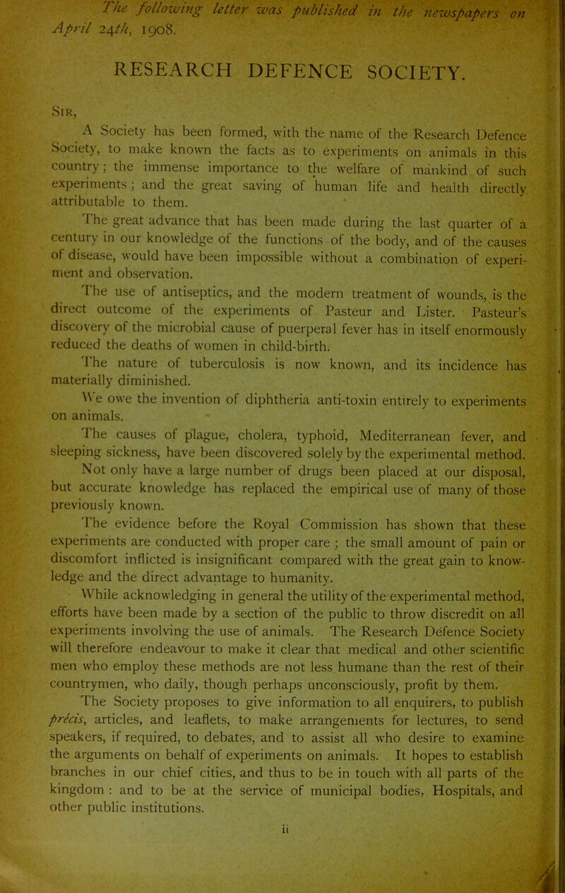 The following letter ivas published in the newspapers on April 2^th, 1908. RESEARCH DEFENCE SOCIETY. Sir, A Society has been formed, with the name of the Research Defence Society, to make known the facts as to experiments on animals in this country; the immense importance to the welfare of mankind of such experiments; and the great saving of human life and health directly attributable to them. The great advance that has been made during the last quarter of a century in our knowledge of the functions of the body, and of the causes of disease, would have been impossible without a combination of experi- ment and observation. The use of antiseptics, and the modern treatment of wounds, is the direct outcome of the experiments of Pasteur and Lister. Pasteur’s discovery of the microbial cause of puerperal fever has in itself enormously reduced the deaths of women in child-birth. 1 he nature of tuberculosis is now known, and its incidence has materially diminished. ^Ve owe the invention of diphtheria anti-toxin entirely to experiments on animals. The causes of plague, cholera, typhoid, Mediterranean fever, and sleeping sickness, have been discovered solely by the experimental method. Not only have a large number of drugs been placed at our disposal, but accurate knowledge has replaced the empirical use of many of those previously known. I he evidence before the Royal Commission has shown that these experiments are conducted with proper care ; the small amount of pain or discomfort inflicted is insignificant compared with the great gain to know- ledge and the direct advantage to humanity. While acknowledging in general the utility of the experimental method, efforts have been made by a section of the public to throw discredit on all experiments involving the use of animals. The Research Defence Society will therefore endeavour to make it clear that medical and other scientific men who employ these methods are not less humane than the rest of their countrymen, who daily, though perhaps unconsciously, profit by them. The Society proposes to give information to all enquirers, to publish precis, articles, and leaflets, to make arrangements for lectures, to send speakers, if required, to debates, and to assist all who desire to examine the arguments on behalf of experiments on animals. It hopes to establish branches in our chief cities, and thus to be in touch with all parts of the kingdom : and to be at the service of municipal bodies, Hospitals, and other public institutions. 11