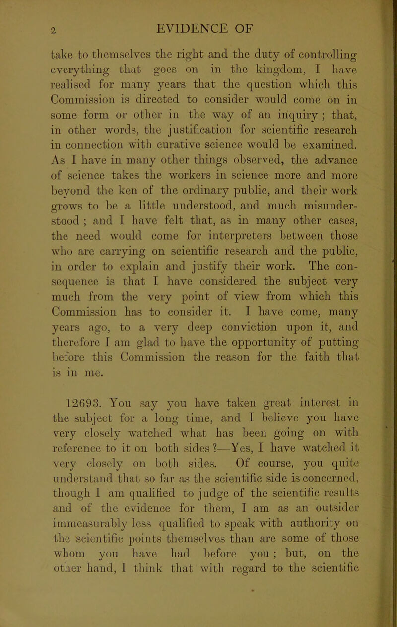 take to themselves the right and the duty of controlling everything that goes on in the kingdom, I have realised for many years that the question which this Commission is directed to consider would come on in some form or other in the way of an inquiry ; that, in other words, the justification for scientific research in connection with curative science would he examined. As I have in many other things observed, the advance of science takes the workers in science more and more beyond the ken of the ordinary public, aiid their work a'rows to be a little understood, and much misuuder- stood ; and I have felt that, as in many other cases, the need would come for interpreters between those who are carrying on scientific research and the public, in order to explain and justify their work. The con- sequence is that I have considered the subject very much from the very point of view from which this Commission has to consider it. I have come, many years ago, to a very deep conviction upon it, and therefore I am glad to have the opportunity of putting before this Conimi.ssion the reason for the faith that is in me. 12693. You say you have taken great interest in the subject for a long time, and I believe you have very closely watched what has been going on with reference to it on both sides ?—Yes, I have watched it very closely on both sides. Of course, you quite understand that so far as the scientific side is concerned, though 1 am qualified to judge of the scientific results and of the evidence for them, I am as an outsider immeasurabl}^ less qualified to speak with authority on the scientific points themselves than arc some of those whom you have had before you ; but, on the other hand, I think that with regard to the scientific