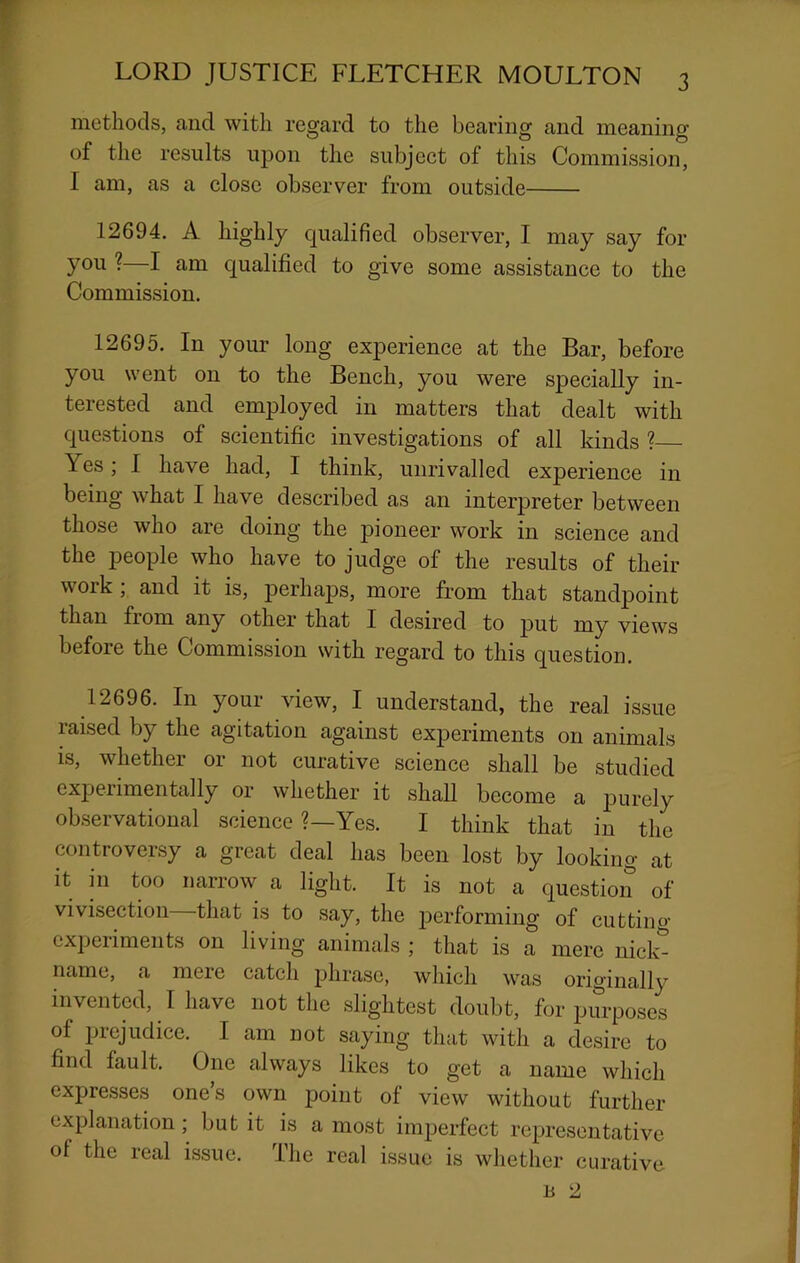 methods, and with regard to the bearing and meaning of the results upon the subject of this Commission, I am, as a close observer from outside 12694. A highly qualified observer, I may say for you ?—I am qualified to give some assistance to the Commission. 12695. In your long experience at the Bar, before you went on to the Bench, you were specially in- terested and employed in matters that dealt with questions of scientific investigations of all kinds ?— Yes; 1 have had, I think, unrivalled experience in being what I have described as an interpreter between those who are doing the pioneer work in science and the people who have to judge of the results of their work ; and it is, perhaps, more from that standpoint than from any other that I desired to put my views before the Commission with regard to this question. 12696. In your view, I understand, the real issue raised by the agitation against experiments on animals is, whether or not curative science shall be studied experimentally or whether it shall become a purely observational science ?—Yes. I think that in the controversy a great deal has been lost by looking at it hi too narrow a light. It is not a question of vivisection that is to say, the jDerforming of cutting experiments on living animals ; that is a mere nick^ name, a meie catch phrase, which was originally invented, I have not the slightest doubt, for purposes of prejudice. I am not saying that with a desire to find fault. One always likes to get a name which expresses one’s own point of view without further explanation; but it is a most imperfect representative of the real issue. The real issue is whether curative B 2