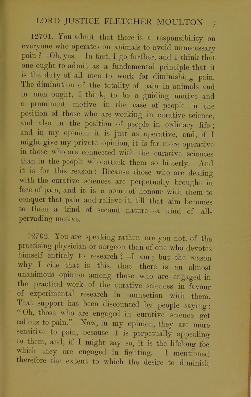 7 12701. You admit that there is a responsibility on everyone who operates on animals to avoid unnecessary pain ?—Oh, yes. In fact, I go further, and I think that one ought to admit as a fundamental principle that it is the duty of all men to work for diminishing pain. The diminution of the totality of pain in animals and in men ought, I think, to be a guiding motive and a prominent motive in the case of people in the position of those who are working in curative science, and also in the position of people in ordinary life ; and in my opinion it is just as operative, and, if I might give my private opinion, it is far more operative in those who are connected with the curative sciences than in the people who attack them so bitterly. And it is for this reason ; Because those who are dealing with the curative sciences arc perpetually brought in face of pain, and it is a point of honour with them to conquer that pain and relieve it, till that aim becomes to them a kind of second nature—a kind of all- pervading motive. 12702. You arc speaking rather, are you not, of the practising physician or surgeon than of one who devotes himself entirely to research ?—I am ; but the reason why I cite that is this, that there is an almost unanimous opinion among those who are engaged in the practical work of the curative sciences in favour of experimental research in connection with them. 1 hat support has been discounted by p*6op^® • Oh, those who are engaged in curative science get callous to pain.” Now, in my opinion, they are more sensitive to pain, Ijccause it is perpetually appealing to them, and, if I might say so, it is the lifelong foe which they are engaged in fighting. 1 mentioned therefore the extent to which the desire to diminish
