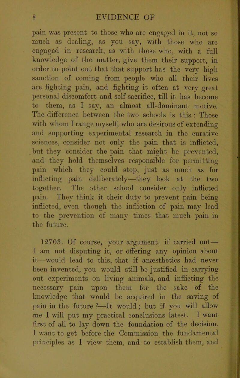 pain was present to those who are engaged in it, not so much as dealing, as you say, with those who are engaged in research, as with those who, with a full knowledge of the matter, give them their support, in order to point out that that support has the very high sanction of coming from people who all their lives are fighting pain, and fighting it often at very great personal discomfort and self-sacrifice, till it has become to them, as I say, an almost all-dominant motive. The difference between the two schools is this ; Those with whom I range myself, who are desirous of extending and supporting experimental research in the curative sciences, consider not only the pain that is inflicted, .but they consider the pain that might be prevented, and they hold themselves responsible for permitting pain which they could stop, just as much as for inflicting pain deliberately—they look at the two together. The other school consider only inflicted pain. They think it their duty to prevent pain being inflicted, even though the infliction of pain may lead to the prevention of many times that much pain in the future, 12703. Of course, your argument, if carried out— I am not disputing it, or offering any opinion about it—would lead to this, that if anaesthetics had never been invented, you would still be justified in carrying out experiments on living animals, and inflicting the necessary pain upon them for the sake of the knowledge that would be acquired in the saving of pain in the future ?—It would; but if you will allow me I will put my practical conclusions latest. I want first of all to lay down the foundation of the decision. I want to get before the Commission the fundamental principles as I view them, and to establish them, and